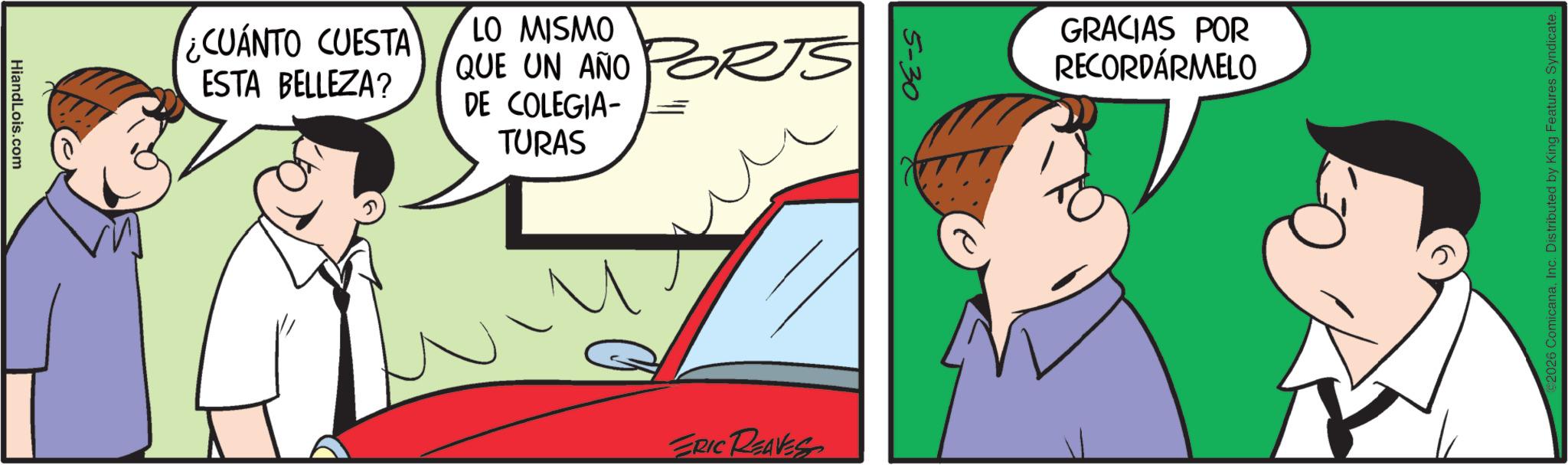 Comic book OCR: HiandLois.com ¿CUÁNTO CUESTA ESTA BELLEZA? LO MISMO QUE UN AÑO DE COLEGIA- TURAS 5-30 ERIC REAVES GRACIAS POR RECORDÁRMELO 2026 ComicanaInc. Distributed by King Features Syndicate. HiandLois.com ¿ CUÁNTO CUESTA ESTA BELLEZA ? LO MISMO QUE UN AÑO DE COLEGIA- TURAS 5-30 ERIC REAVES GRACIAS POR RECORDÁRMELO 2026 ComicanaInc. Distributed by King Features Syndicate .