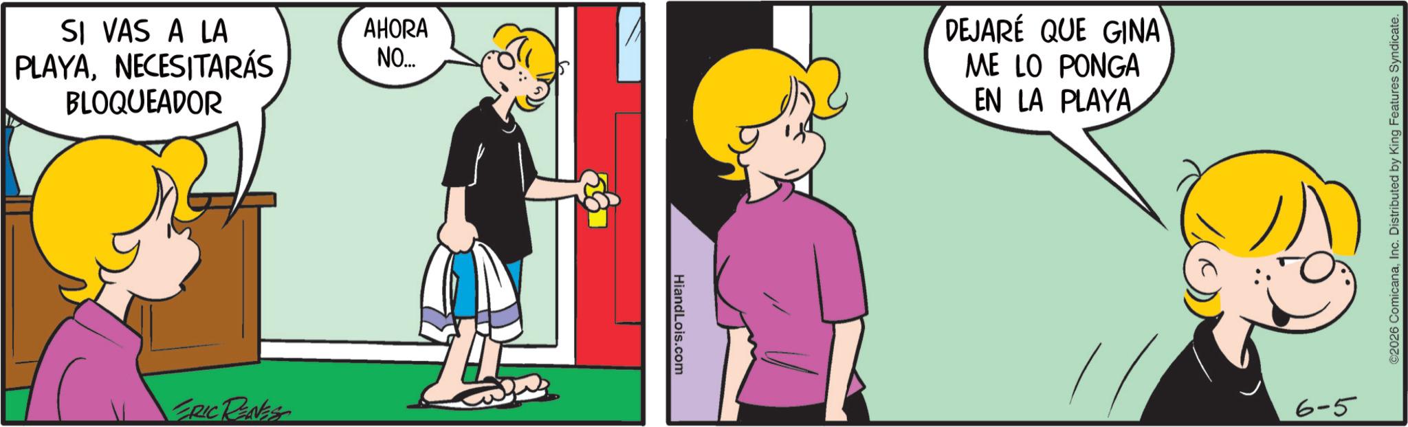 Comic book OCR: SI VAS A LA PLAYANECESITARÁS BLOQUEADOR ERIC RENES AHORA NO... HiandLois.com DEJARÉ QUE GINA ME LO PONGA EN LA PLAYA 6-5 ©2026 ComicanaInc. Distributed by King Features Syndicate. SI VAS A LA PLAYANECESITARÁS BLOQUEADOR ERIC RENES AHORA NO ... HiandLois.com DEJARÉ QUE GINA ME LO PONGA EN LA PLAYA 6-5 © 2026 ComicanaInc. Distributed by King Features Syndicate .