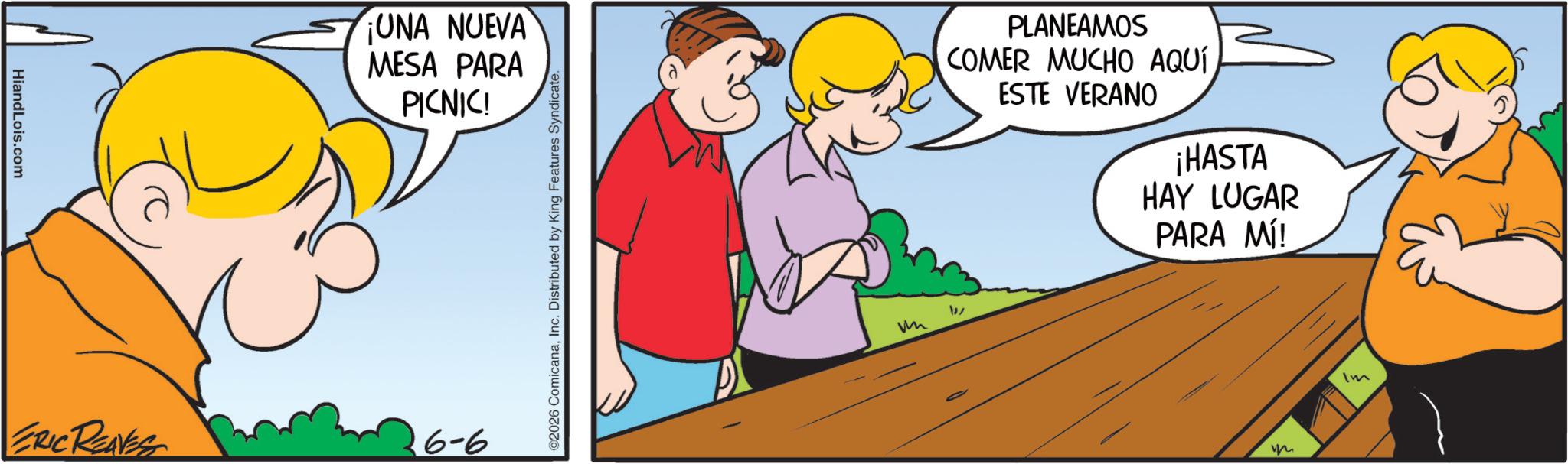 Graphics OCR: HiandLois.com ¡UNA NUEVA MESA PARA PICNIC! ERIC REAVES 6-6 ©2026 ComicanaInc. Distributed by King Features Syndicate. PLANEAMOS COMER MUCHO AQUÍ ESTE VERANO ¡HASTA HAY LUGAR PARA MÍ! W m Im HiandLois.com ¡ UNA NUEVA MESA PARA PICNIC ! ERIC REAVES 6-6 © 2026 ComicanaInc. Distributed by King Features Syndicate . PLANEAMOS COMER MUCHO AQUÍ ESTE VERANO ¡ HASTA HAY LUGAR PARA MÍ ! W m Im