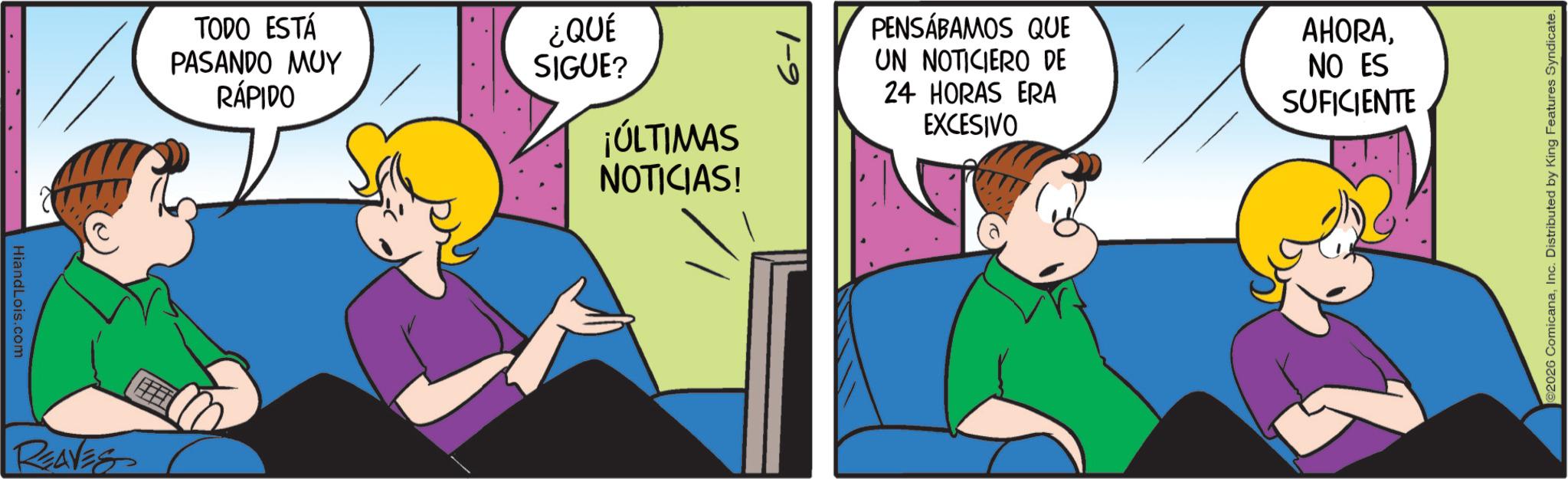 Comic book OCR: HiandLois.com REAVES TODO ESTÁ PASANDO MUY RÁPIDO ¿QUÉ SIGUE? ¡ÚLTIMAS NOTICIAS! PENSÁBAMOS QUE UN NOTICIERO DE 24 HORAS ERA EXCESIVO AHORANO ES SUFICIENTE 2026 ComicanaInc. Distributed by King Features Syndicate. HiandLois.com REAVES TODO ESTÁ PASANDO MUY RÁPIDO ¿ QUÉ SIGUE ? ¡ ÚLTIMAS NOTICIAS ! PENSÁBAMOS QUE UN NOTICIERO DE 24 HORAS ERA EXCESIVO AHORANO ES SUFICIENTE 2026 ComicanaInc. Distributed by King Features Syndicate .