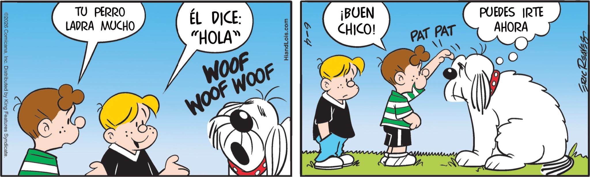 Animated cartoon OCR: 2026 ComicanaInc. Distributed by King Features Syndicate. TU PERRO LADRA MUCHO ÉL DICE: "HOLA" WOOF WOOF WOOF HiandLois.com 6-4 ¡BUEN CHICO! PAT PAT PUEDES IRTE AHORA ???? ERIC REAVES 2026 ComicanaInc. Distributed by King Features Syndicate . TU PERRO LADRA MUCHO ÉL DICE : " HOLA " WOOF WOOF WOOF HiandLois.com 6-4 ¡ BUEN CHICO ! PAT PAT PUEDES IRTE AHORA ???? ERIC REAVES