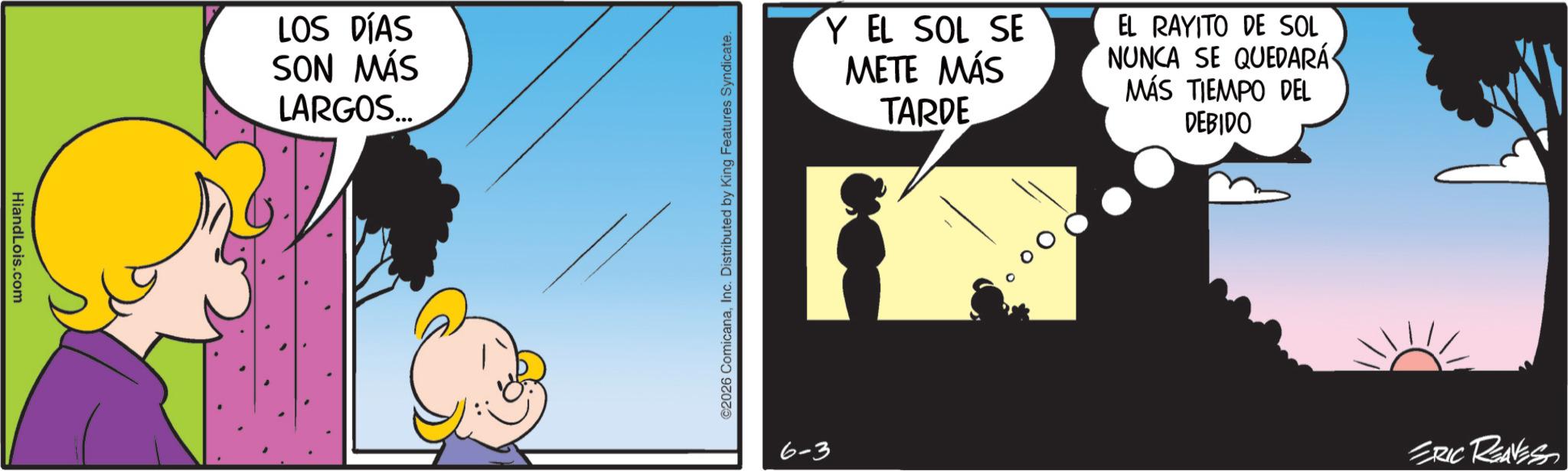 Comics OCR: HiandLois.com LOS DÍAS SON MÁS LARGOS... ©2026 ComicanaInc. Distributed by King Features Syndicate. Y EL SOL SE METE MÁS TARDE EL RAYITO DE SOL NUNCA SE QUEDARÁ MÁS TIEMPO DEL DEBIDO 6-3 ERIC REAVESS HiandLois.com LOS DÍAS SON MÁS LARGOS ... © 2026 ComicanaInc. Distributed by King Features Syndicate . Y EL SOL SE METE MÁS TARDE EL RAYITO DE SOL NUNCA SE QUEDARÁ MÁS TIEMPO DEL DEBIDO 6-3 ERIC REAVESS