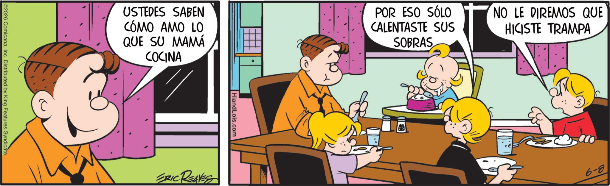 Fiction OCR: ©2026 ComicanaInc. Distributed by King Features Syndicate. USTEDES SABEN CÓMO AMO LO QUE SU MAMÁ COCINA POR ESO SÓLO CALENTASTE SUS SOBRAS NO LE DIREMOS QUE HICISTE TRAMPA HiandLois.com ERIC REAVES 6-8 © 2026 ComicanaInc. Distributed by King Features Syndicate . USTEDES SABEN CÓMO AMO LO QUE SU MAMÁ COCINA POR ESO SÓLO CALENTASTE SUS SOBRAS NO LE DIREMOS QUE HICISTE TRAMPA HiandLois.com ERIC REAVES 6-8
