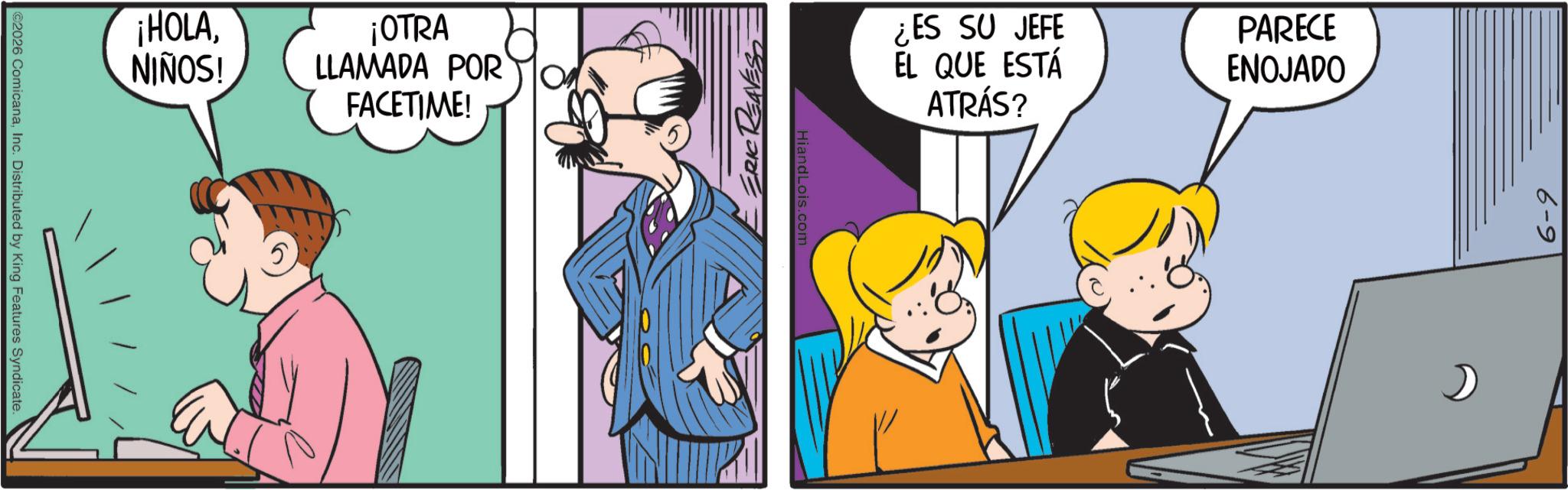 Gesture OCR: ¡HOLANIÑOS! ©2026 ComicanaInc. Distributed by King Features Syndicate. ¡OTRA LLAMADA POR FACETIME! ERIC REAVESS ¿ES SU JEFE EL QUE ESTÁ ATRÁS? HiandLois.com PARECE ENOJADO 6-9 ¡ HOLANIÑOS ! © 2026 ComicanaInc. Distributed by King Features Syndicate . ¡ OTRA LLAMADA POR FACETIME ! ERIC REAVESS ¿ ES SU JEFE EL QUE ESTÁ ATRÁS ? HiandLois.com PARECE ENOJADO 6-9