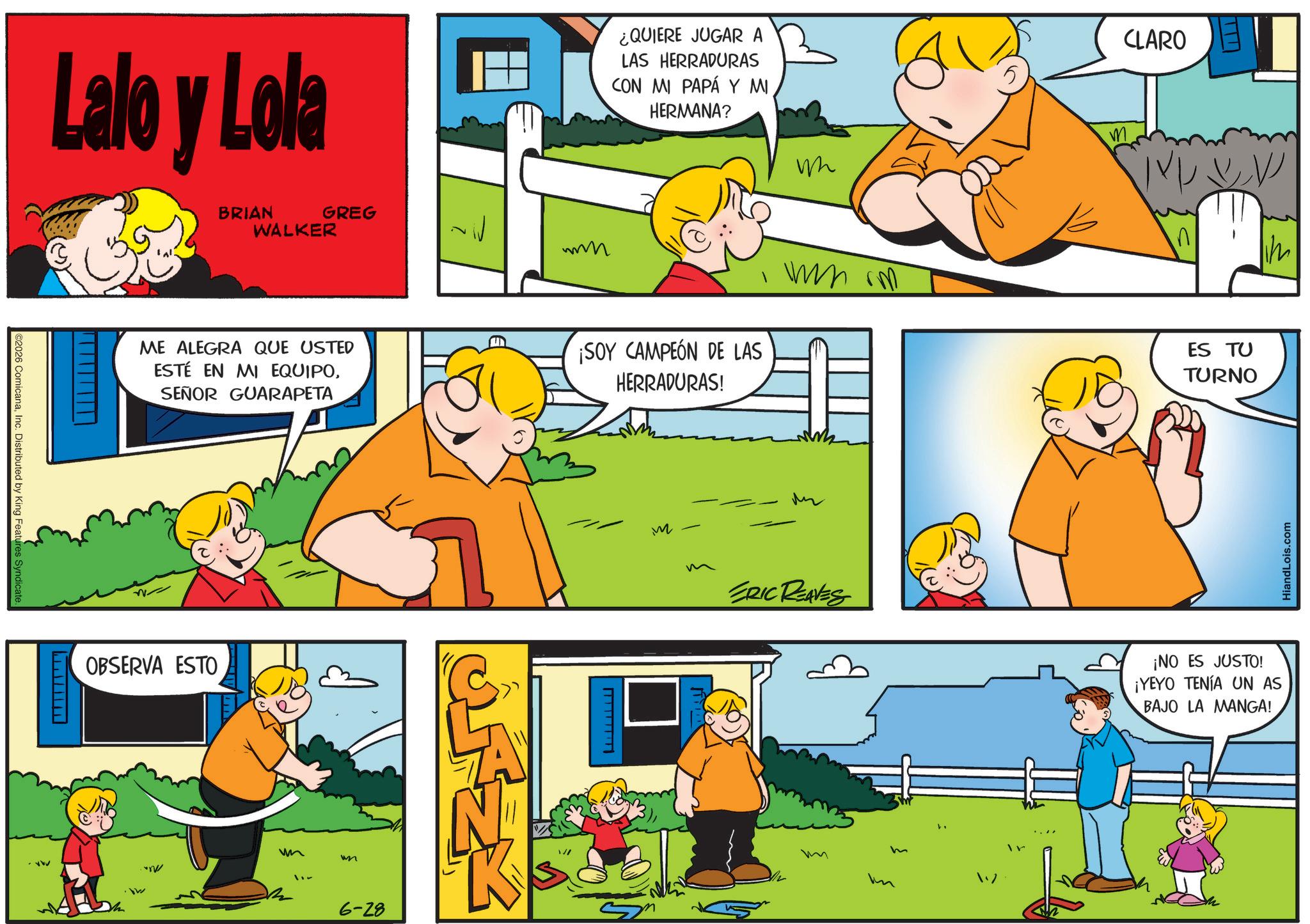 Animated cartoon OCR: ©2026 ComicanaInc. Distributed by King Features Syndicate. Lalo y Lola BRIAN WALKER GREG _________ ¿QUIERE JUGAR A LAS HERRADURAS ICON MI PAPÁ Y MI HERMANA? mmmm W CLARO M ???) V ME ALEGRA QUE USTED ESTÉ EN MI EQUIPOSEÑOR GUARAPETA ¡SOY CAMPEÓN DE LAS HERRADURAS! wm rm ES TU TURNO OBSERVA ESTO wm wn 6-28 N K M ERIC REAVES m HiandLois.com ¡NO ES JUSTO! ¡YEYO TENÍA UN AS BAJO LA MANGA! © 2026 ComicanaInc. Distributed by King Features Syndicate . Lalo y Lola BRIAN WALKER GREG _________ ¿ QUIERE JUGAR A LAS HERRADURAS ICON MI PAPÁ Y MI HERMANA ? mmmm W CLARO M ??? ) V ME ALEGRA QUE USTED ESTÉ EN MI EQUIPOSEÑOR GUARAPETA ¡ SOY CAMPEÓN DE LAS HERRADURAS ! wm rm ES TU TURNO OBSERVA ESTO wm wn 6-28 N K M ERIC REAVES m HiandLois.com ¡ NO ES JUSTO ! ¡ YEYO TENÍA UN AS BAJO LA MANGA !