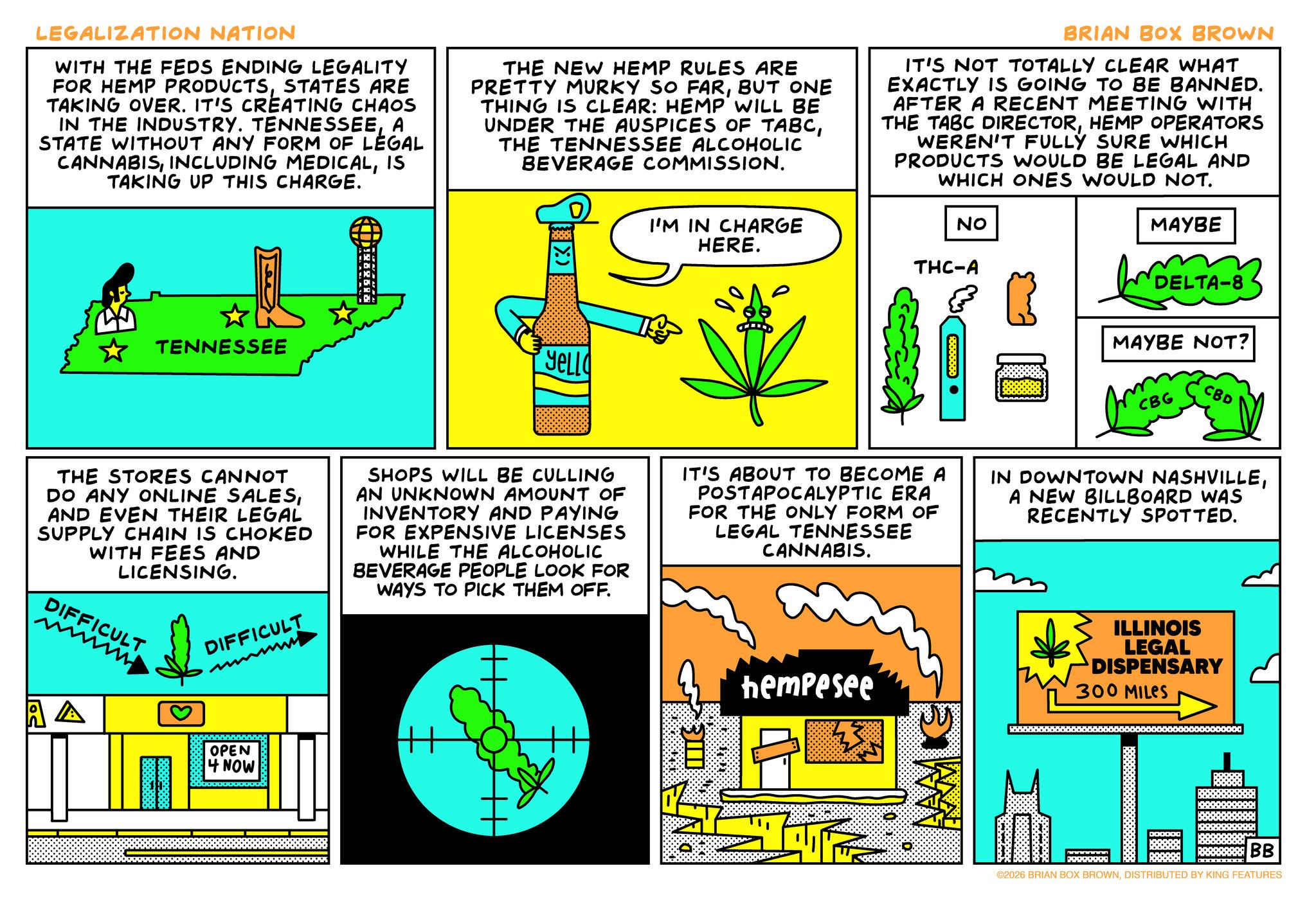 Text OCR: LEGALIZATION NATION WITH THE FEDS ENDING LEGALITY FOR HEMP PRODUCTSSTATES ARE TAKING OVER. IT'S CREATING CHAOS IN THE INDUSTRY. TENNESSEEA STATE WITHOUT ANY FORM OF LEGAL CANNABISIS TAKING UP THIS CHARGE. THE NEW HEMP RULES ARE PRETTY MURKY SO FARBUT ONE THING IS CLEAR: HEMP WILL BE UNDER THE AUSPICES OF TABCTHE TENNESSEE ALCOHOLIC BEVERAGE COMMISSION. BRIAN BOX BROWN IT'S NOT TOTALLY CLEAR WHAT EXACTLY IS GOING TO BE BANNED. AFTER A RECENT MEETING WITH THE TABC DIRECTORHEMP OPERATORS WEREN'T FULLY SURE WHICH PRODUCTS WOULD BE LEGAL AND WHICH ONES WOULD NOT. TENNESSEE YELLO I'M IN CHARGE HERE. ?? THC-A MAYBE DELTA-8 MAYBE NOT? CBG CBD THE STORES CANNOT DO ANY ONLINE SALESAND EVEN THEIR LEGAL SUPPLY CHAIN IS CHOKED WITH FEES AND LICENSING. DIFFICULT DIFFICULT SHOPS WILL BE CULLING AN UNKNOWN AMOUNT OF INVENTORY AND PAYING FOR EXPENSIVE LICENSES WHILE THE ALCOHOLIC BEVERAGE PEOPLE LOOK FOR WAYS TO PICK THEM OFF. IT'S ABOUT TO BECOME A POSTAPOCALYPTIC ERA FOR THE ONLY FORM OF LEGAL TENNESSEE CANNABIS. IN DOWNTOWN NASHVILLEA NEW BILLBOARD WAS RECENTLY SPOTTED. hempesee ILLINOIS LEGAL DISPENSARY 300 MILES A A OPEN 4 NOW DOOOOO BB ©2026 BRIAN BOX BROWNDISTRIBUTED BY KING FEATURES LEGALIZATION NATION WITH THE FEDS ENDING LEGALITY FOR HEMP PRODUCTSSTATES ARE TAKING OVER . IT'S CREATING CHAOS IN THE INDUSTRY . TENNESSEEA STATE WITHOUT ANY FORM OF LEGAL CANNABISINCLUDING MEDICALIS TAKING UP THIS CHARGE . THE NEW HEMP RULES ARE PRETTY MURKY SO FARBUT ONE THING IS CLEAR : HEMP WILL BE UNDER THE AUSPICES OF TABCTHE TENNESSEE ALCOHOLIC BEVERAGE COMMISSION . BRIAN BOX BROWN IT'S NOT TOTALLY CLEAR WHAT EXACTLY IS GOING TO BE BANNED . AFTER A RECENT MEETING WITH THE TABC DIRECTORHEMP OPERATORS WEREN'T FULLY SURE WHICH PRODUCTS WOULD BE LEGAL AND WHICH ONES WOULD NOT . TENNESSEE YELLO I'M IN CHARGE HERE . ?? THC - A MAYBE DELTA - 8 MAYBE NOT ? CBG CBD THE STORES CANNOT DO ANY ONLINE SALESAND EVEN THEIR LEGAL SUPPLY CHAIN IS CHOKED WITH FEES AND LICENSING . DIFFICULT DIFFICULT SHOPS WILL BE CULLING AN UNKNOWN AMOUNT OF INVENTORY AND PAYING FOR EXPENSIVE LICENSES WHILE THE ALCOHOLIC BEVERAGE PEOPLE LOOK FOR WAYS TO PICK THEM OFF . IT'S ABOUT TO BECOME A POSTAPOCALYPTIC ERA FOR THE ONLY FORM OF LEGAL TENNESSEE CANNABIS . IN DOWNTOWN NASHVILLEA NEW BILLBOARD WAS RECENTLY SPOTTED . hempesee ILLINOIS LEGAL DISPENSARY 300 MILES A A OPEN 4 NOW DOOOOO BB © 2026 BRIAN BOX BROWNDISTRIBUTED BY KING FEATURES
