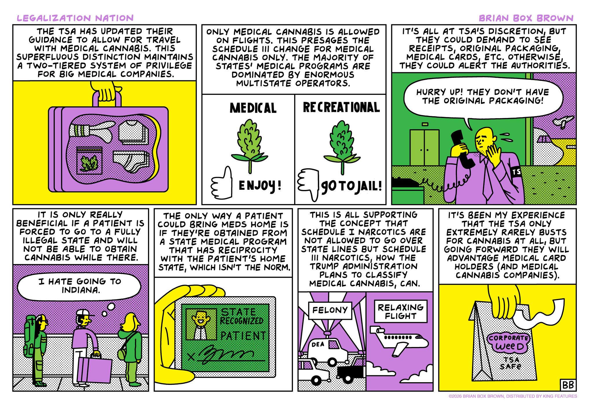 Animation OCR: LEGALIZATION NATION THE TSA HAS UPDATED THEIR GUIDANCE TO ALLOW FOR TRAVEL WITH MEDICAL CANNABIS. THIS SUPERFLUOUS DISTINCTION MAINTAINS A TWO-TIERED SYSTEM OF PRIVILEGE FOR BIG MEDICAL COMPANIES. ONLY MEDICAL CANNABIS IS ALLOWED ON FLIGHTS. THIS PRESAGES THE SCHEDULE III CHANGE FOR MEDICAL CANNABIS ONLY. THE MAJORITY OF STATES' MEDICAL PROGRAMS ARE DOMINATED BY ENORMOUS MULTISTATE OPERATORS. MEDICAL RECREATIONAL BRIAN BOX BROWN IT'S ALL AT TSA'S DISCRETIONBUT THEY COULD DEMAND TO SEE RECEIPTSTHEY COULD ALERT THE AUTHORITIES. HURRY UP! THEY DON'T HAVE THE ORIGINAL PACKAGING! IT IS ONLY REALLY BENEFICIAL IF A PATIENT IS FORCED TO GO TO A FULLY ILLEGAL STATE AND WILL NOT BE ABLE TO OBTAIN CANNABIS WHILE THERE. I HATE GOING TO INDIANA. ENJOY! THE ONLY WAY A PATIENT COULD BRING MEDS HOME IS IF THEY'RE OBTAINED FROM A STATE MEDICAL PROGRAM THAT HAS RECIPROCITY WITH THE PATIENT'S HOME STATEWHICH ISN'T THE NORM. STATE RECOGNIZED PATIENT GO TOJAIL: THIS IS ALL SUPPORTING THE CONCEPT THAT SCHEDULE I NARCOTICS ARE NOT ALLOWED TO GO OVER STATE LINES BUT SCHEDULE III NARCOTICSHOW THE TRUMP ADMINISTRATION PLANS TO CLASSIFY MEDICAL CANNABISCAN. FELONY RELAXING FLIGHT 00000000 DEA TS IT'S BEEN MY EXPERIENCE THAT THE TSA ONLY EXTREMELY RARELY BUSTS FOR CANNABIS AT ALLBUT GOING FORWARD THEY WILL ADVANTAGE MEDICAL CARD HOLDERS (AND MEDICAL CANNABIS COMPANIES). CORPORATE) Wee D zm BB ©2026 BRIAN BOX BROWNDISTRIBUTED BY KING FEATURES LEGALIZATION NATION THE TSA HAS UPDATED THEIR GUIDANCE TO ALLOW FOR TRAVEL WITH MEDICAL CANNABIS . THIS SUPERFLUOUS DISTINCTION MAINTAINS A TWO - TIERED SYSTEM OF PRIVILEGE FOR BIG MEDICAL COMPANIES . ONLY MEDICAL CANNABIS IS ALLOWED ON FLIGHTS . THIS PRESAGES THE SCHEDULE III CHANGE FOR MEDICAL CANNABIS ONLY . THE MAJORITY OF STATES ' MEDICAL PROGRAMS ARE DOMINATED BY ENORMOUS MULTISTATE OPERATORS . MEDICAL RECREATIONAL BRIAN BOX BROWN IT'S ALL AT TSA'S DISCRETIONBUT THEY COULD DEMAND TO SEE RECEIPTSORIGINAL PACKAGINGMEDICAL CARDSETC. OTHERWISETHEY COULD ALERT THE AUTHORITIES . HURRY UP ! THEY DON'T HAVE THE ORIGINAL PACKAGING ! IT IS ONLY REALLY BENEFICIAL IF A PATIENT IS FORCED TO GO TO A FULLY ILLEGAL STATE AND WILL NOT BE ABLE TO OBTAIN CANNABIS WHILE THERE . I HATE GOING TO INDIANA . ENJOY ! THE ONLY WAY A PATIENT COULD BRING MEDS HOME IS IF THEY'RE OBTAINED FROM A STATE MEDICAL PROGRAM THAT HAS RECIPROCITY WITH THE PATIENT'S HOME STATEWHICH ISN'T THE NORM . STATE RECOGNIZED PATIENT GO TOJAIL : THIS IS ALL SUPPORTING THE CONCEPT THAT SCHEDULE I NARCOTICS ARE NOT ALLOWED TO GO OVER STATE LINES BUT SCHEDULE III NARCOTICSHOW THE TRUMP ADMINISTRATION PLANS TO CLASSIFY MEDICAL CANNABISCAN . FELONY RELAXING FLIGHT 00000000 DEA TS IT'S BEEN MY EXPERIENCE THAT THE TSA ONLY EXTREMELY RARELY BUSTS FOR CANNABIS AT ALLBUT GOING FORWARD THEY WILL ADVANTAGE MEDICAL CARD HOLDERS ( AND MEDICAL CANNABIS COMPANIES ) . CORPORATE ) Wee D zm BB © 2026 BRIAN BOX BROWNDISTRIBUTED BY KING FEATURES