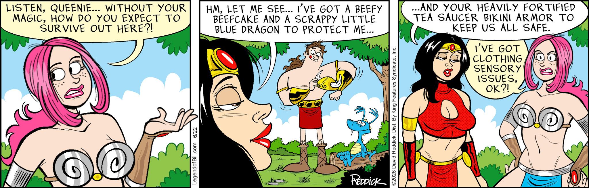 Graphics OCR: LISTENQUEENIE... WITHOUT YOUR MAGICHOW DO YOU EXPECT TO SURVIVE OUT HERE?! LegendofBill.com 6/22 HMLET ME SEE... I'VE GOT A BEEFY BEEFCAKE AND A SCRAPPY LITTLE BLUE DRAGON TO PROTECT ME... REDDICK ©2026 David ReddickInc. ...AND YOUR HEAVILY FORTIFIED TEA SAUCER BIKINI ARMOR TO KEEP US ALL SAFE. W I'VE GOT CLOTHING SENSORY ISSUESOK?! LISTENQUEENIE ... WITHOUT YOUR MAGICHOW DO YOU EXPECT TO SURVIVE OUT HERE ?! LegendofBill.com 6/22 HMLET ME SEE ... I'VE GOT A BEEFY BEEFCAKE AND A SCRAPPY LITTLE BLUE DRAGON TO PROTECT ME ... REDDICK © 2026 David ReddickDist . By King Features SyndicateInc. ... AND YOUR HEAVILY FORTIFIED TEA SAUCER BIKINI ARMOR TO KEEP US ALL SAFE . W I'VE GOT CLOTHING SENSORY ISSUESOK ?!