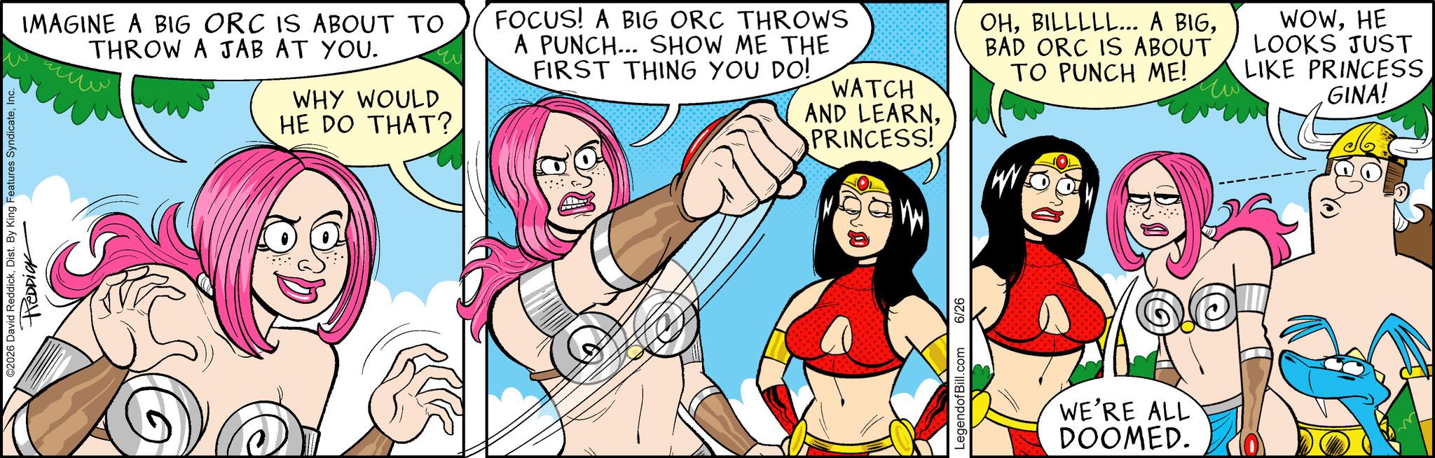 Humour OCR: ©2026 David ReddickInc. REDDICK IMAGINE A BIG ORC IS ABOUT TO THROW A JAB AT YOU. WHY WOULD HE DO THAT? FOCUS! A BIG ORC THROWS A PUNCH... SHOW ME THE FIRST THING YOU DO! WATCH AND LEARNPRINCESS! OHBAD ORC IS ABOUT TO PUNCH ME! WOWHE LOOKS JUST LIKE PRINCESS GINA! LegendofBill.com 6/26 WE'RE ALL DOOMED. © 2026 David ReddickDist . By King Features SyndicateInc. REDDICK IMAGINE A BIG ORC IS ABOUT TO THROW A JAB AT YOU . WHY WOULD HE DO THAT ? FOCUS ! A BIG ORC THROWS A PUNCH ... SHOW ME THE FIRST THING YOU DO ! WATCH AND LEARNPRINCESS ! OHBILLLLL ... A BIGBAD ORC IS ABOUT TO PUNCH ME ! WOWHE LOOKS JUST LIKE PRINCESS GINA ! LegendofBill.com 6/26 WE'RE ALL DOOMED .
