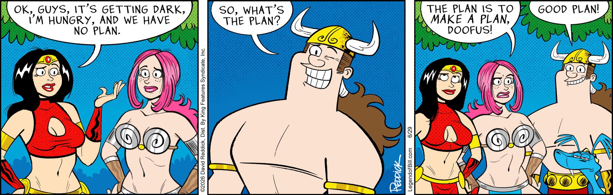 Humour OCR: OKAND WE HAVE NO PLAN. ©2026 David ReddickInc. SOWHAT'S THE PLAN? REDDICK LegendofBill.com 6/29 M THE PLAN IS TO MAKE A PLANDOOFUS! GOOD PLAN! OKIT'S GETTING DARKI'M HUNGRYAND WE HAVE NO PLAN . © 2026 David ReddickDist . By King Features SyndicateInc. SOWHAT'S THE PLAN ? REDDICK LegendofBill.com 6/29 M THE PLAN IS TO MAKE A PLANDOOFUS ! GOOD PLAN !