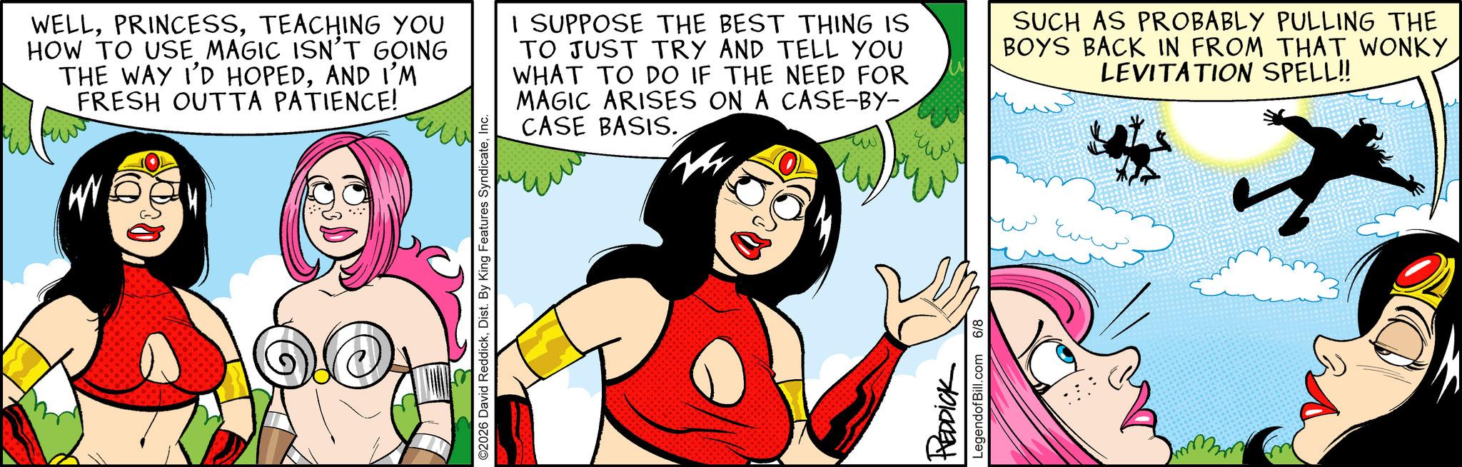 Graphics OCR: WELLTEACHING YOU HOW TO USE MAGIC ISN'T GOING THE WAY I'D HOPEDAND I'M FRESH OUTTA PATIENCE! ww ©2026 David ReddickInc. I SUPPOSE THE BEST THING IS TO JUST TRY AND TELL YOU WHAT TO DO IF THE NEED FOR MAGIC ARISES ON A CASE-BY- CASE BASIS. REDDICK LegendofBill.com 6/8 SUCH AS PROBABLY PULLING THE BOYS BACK IN FROM THAT WONKY LEVITATION SPELL!! WELLTEACHING YOU HOW TO USE MAGIC ISN'T GOING THE WAY I'D HOPEDAND I'M FRESH OUTTA PATIENCE ! ww © 2026 David ReddickDist . By King Features SyndicateInc. I SUPPOSE THE BEST THING IS TO JUST TRY AND TELL YOU WHAT TO DO IF THE NEED FOR MAGIC ARISES ON A CASE - BY- CASE BASIS . REDDICK LegendofBill.com 6/8 SUCH AS PROBABLY PULLING THE BOYS BACK IN FROM THAT WONKY LEVITATION SPELL !!