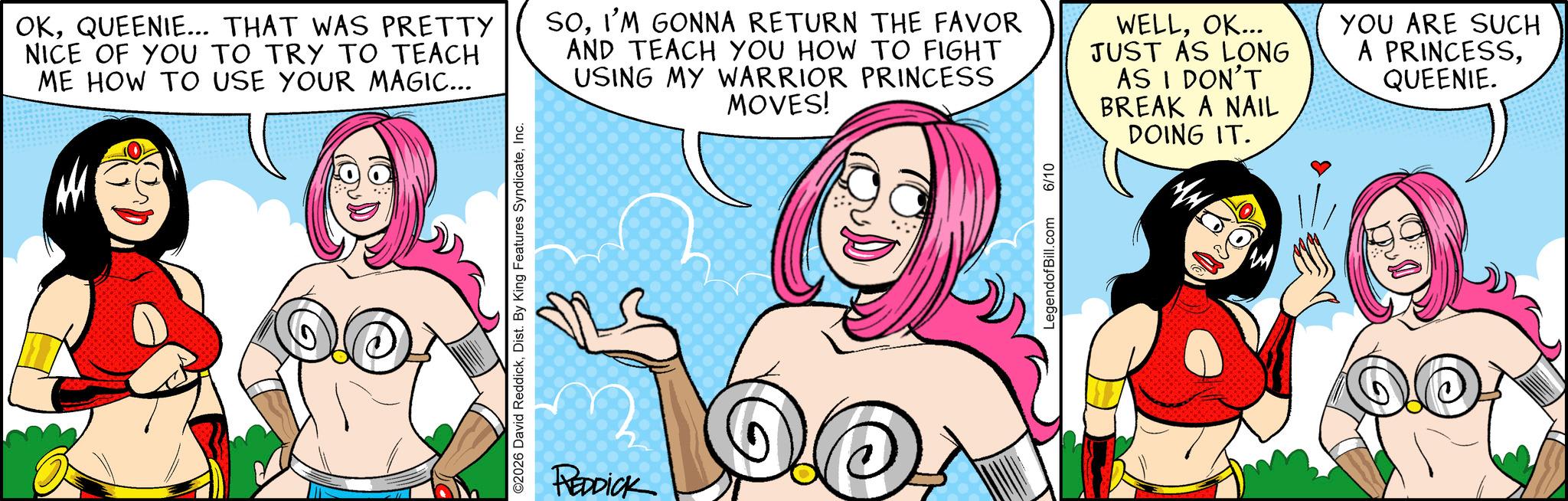 Publication OCR: ©2026 David ReddickInc. OKQUEENIE... THAT WAS PRETTY NICE OF YOU TO TRY TO TEACH ME HOW TO USE YOUR MAGIC... SOI'M GONNA RETURN THE FAVOR AND TEACH YOU HOW TO FIGHT USING MY WARRIOR PRINCESS MOVES! WELLOK... JUST AS LONG AS I DON'T BREAK A NAIL DOING IT. YOU ARE SUCH A PRINCESSQUEENIE. REDDICK LegendofBill.com 6/10 © 2026 David ReddickDist . By King Features SyndicateInc. OKQUEENIE ... THAT WAS PRETTY NICE OF YOU TO TRY TO TEACH ME HOW TO USE YOUR MAGIC ... SOI'M GONNA RETURN THE FAVOR AND TEACH YOU HOW TO FIGHT USING MY WARRIOR PRINCESS MOVES ! WELLOK ... JUST AS LONG AS I DON'T BREAK A NAIL DOING IT . YOU ARE SUCH A PRINCESSQUEENIE . REDDICK LegendofBill.com 6/10