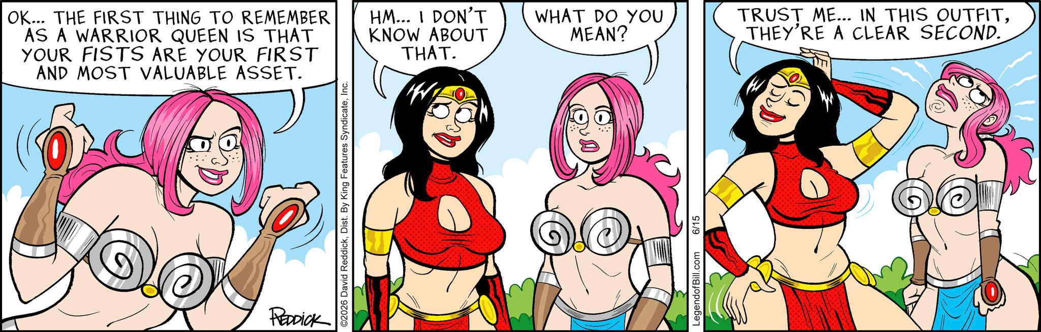 Graphics OCR: OK... THE FIRST THING TO REMEMBER AS A WARRIOR QUEEN IS THAT YOUR FISTS ARE YOUR FIRST AND MOST VALUABLE ASSET. HM... I DON'T KNOW ABOUT THAT. W REDDICK WHAT DO YOU MEAN? TRUST ME... IN THIS OUTFITTHEY'RE A CLEAR SECOND. LegendofBill.com 6/15 OK ... THE FIRST THING TO REMEMBER AS A WARRIOR QUEEN IS THAT YOUR FISTS ARE YOUR FIRST AND MOST VALUABLE ASSET . HM ... I DON'T KNOW ABOUT THAT . W REDDICK WHAT DO YOU MEAN ? TRUST ME ... IN THIS OUTFITTHEY'RE A CLEAR SECOND . LegendofBill.com 6/15