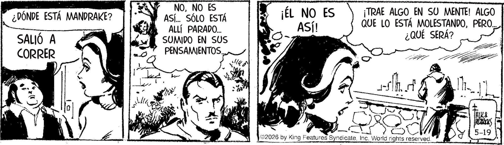 Publication OCR: ¿DÓNDE ESTÁ MANDRAKE? SALIÓ A CORRER NONO ES ASÍ... SÓLO ESTÁ ALLÍ PARADO.... SUMIDO EN SUS PENSAMIENTOS. L ¡ÉL NO ES ASÍ! ¡TRAE ALGO EN SU MENTE! ALGO QUE LO ESTÁ MOLESTANDOPERO.. ¿QUÉ SERÁ? aslth art ALK& RECEROUS 02026 by King Features SyndicateInc. World rights reserved. 5-19 ¿ DÓNDE ESTÁ MANDRAKE ? SALIÓ A CORRER NONO ES ASÍ ... SÓLO ESTÁ ALLÍ PARADO .... SUMIDO EN SUS PENSAMIENTOS . L ¡ ÉL NO ES ASÍ ! ¡ TRAE ALGO EN SU MENTE ! ALGO QUE LO ESTÁ MOLESTANDOPERO .. ¿ QUÉ SERÁ ? aslth art ALK & RECEROUS 02026 by King Features SyndicateInc. World rights reserved . 5-19