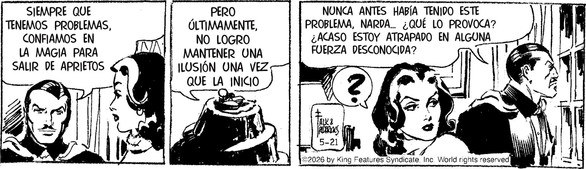 Animation OCR: SIEMPRE QUE TENEMOS PROBLEMASCONFIAMOS EN LA MAGIA PARA SALIR DE APRIETOS PERO ÚLTIMAMENTENO LOGRO MANTENER UNA ILUSIÓN UNA VEZ QUE LA INICIO NUNCA ANTES HABÍA TENIDO ESTE PROBLEMANARDA.... ¿QUÉ LO PROVOCA? ¿ACASO ESTOY ATRAPADO EN ALGUNA FUERZA DESCONOCIDA? ? ¡ALK & RETRACS 5-21 ? 2026 by King Features SyndicateInc. World rights reserved. SIEMPRE QUE TENEMOS PROBLEMASCONFIAMOS EN LA MAGIA PARA SALIR DE APRIETOS PERO ÚLTIMAMENTENO LOGRO MANTENER UNA ILUSIÓN UNA VEZ QUE LA INICIO NUNCA ANTES HABÍA TENIDO ESTE PROBLEMANARDA .... ¿ QUÉ LO PROVOCA ? ¿ ACASO ESTOY ATRAPADO EN ALGUNA FUERZA DESCONOCIDA ? ? ¡ ALK & RETRACS 5-21 ? 2026 by King Features SyndicateInc. World rights reserved .