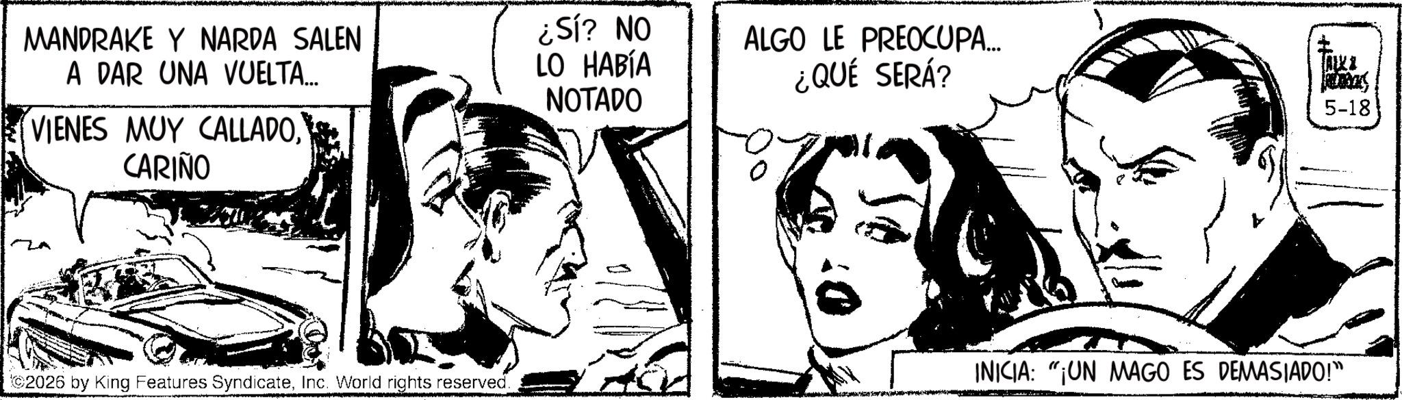 Comic book OCR: MANDRAKE Y NARDA SALEN A DAR UNA VUELTA... VIENES MUY CALLADOCARIÑO ¿Sí? NO LO HABÍA ALGO LE PREOCUPA... ¿QUÉ SERÁ? TALK & NOTADO 5-18 2026 by King Features SyndicateInc. World rights reserved. INICIA: "¡UN MAGO ES DEMASIADO!" MANDRAKE Y NARDA SALEN A DAR UNA VUELTA ... VIENES MUY CALLADOCARIÑO ¿ Sí ? NO LO HABÍA ALGO LE PREOCUPA ... ¿ QUÉ SERÁ ? TALK & NOTADO 5-18 2026 by King Features SyndicateInc. World rights reserved . INICIA : " ¡ UN MAGO ES DEMASIADO ! "