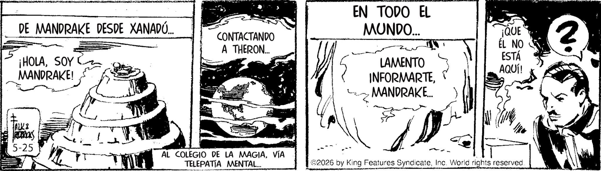 Comic book OCR: DE MANDRAKE DESDE XANADÚ... ¡HOLASOY MANDRAKE! CONTACTANDO A THERON... EN TODO EL MUNDO... ¡QUE ÉL NO LAMENTO ESTÁ AQUÍ! INFORMARTEMANDRAKE... ALK 5-25 AL COLEGIO DE LA MAGIAVÍA TELEPATIA MENTAL... 2026 by King Features SyndicateInc. World rights reserved. DE MANDRAKE DESDE XANADÚ ... ¡ HOLASOY MANDRAKE ! CONTACTANDO A THERON ... EN TODO EL MUNDO ... ¡ QUE ÉL NO LAMENTO ESTÁ AQUÍ ! INFORMARTEMANDRAKE ... ALK 5-25 AL COLEGIO DE LA MAGIAVÍA TELEPATIA MENTAL ... 2026 by King Features SyndicateInc. World rights reserved .