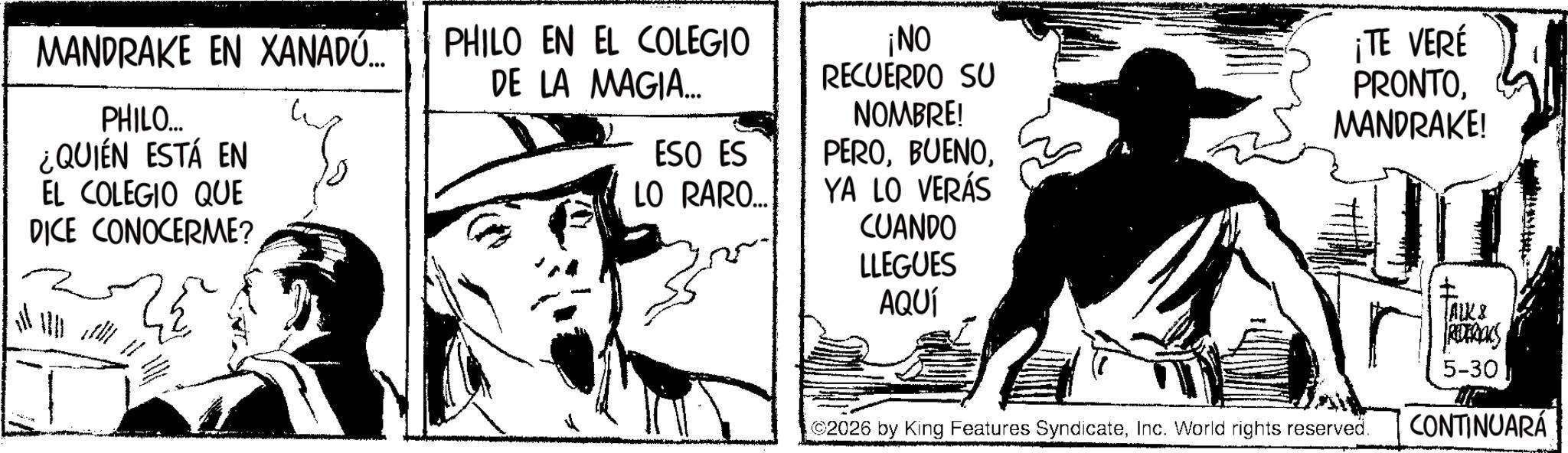 Fictional character OCR: MANDRAKE EN XANADÚ... PHILO... ¿QUIÉN ESTÁ EN EL COLEGIO QUE DICE CONOCERME? PHILO EN EL COLEGIO DE LA MAGIA... ESO ES ¡NO RECUERDO SU NOMBRE! PERO¡TE VERÉ PRONTOMANDRAKE! LO RARO... YA LO VERÁS CUANDO LLEGUES AQUÍ 2026 by King Features SyndicateInc. World rights reserved. ? ALK & REDERICKS 5-30 CONTINUARÁ MANDRAKE EN XANADÚ ... PHILO ... ¿ QUIÉN ESTÁ EN EL COLEGIO QUE DICE CONOCERME ? PHILO EN EL COLEGIO DE LA MAGIA ... ESO ES ¡ NO RECUERDO SU NOMBRE ! PERO¡ TE VERÉ PRONTOMANDRAKE ! LO RARO ... YA LO VERÁS CUANDO LLEGUES AQUÍ 2026 by King Features SyndicateInc. World rights reserved . ? ALK & REDERICKS 5-30 CONTINUARÁ