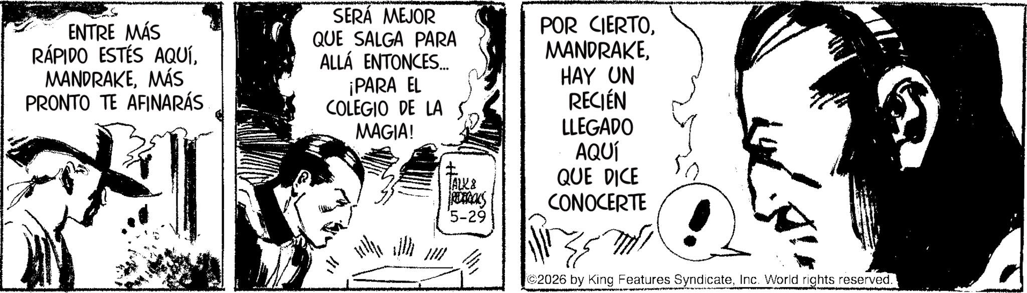 Fictional character OCR: ENTRE MÁS RÁPIDO ESTÉS AQUÍMÁS PRONTO TE AFINARÁS SERÁ MEJOR QUE SALGA PARA ALLÁ ENTONCES... ¡PARA EL COLEGIO DE LA MAGIA! JALKA PRETACKS POR CIERTOHAY UN RECIÉN LLEGADO AQUÍ QUE DICE CONOCERTE '5-29 ? 2026 by King Features SyndicateInc. World rights reserved. ENTRE MÁS RÁPIDO ESTÉS AQUÍMÁS PRONTO TE AFINARÁS SERÁ MEJOR QUE SALGA PARA ALLÁ ENTONCES ... ¡ PARA EL COLEGIO DE LA MAGIA ! JALKA PRETACKS POR CIERTOHAY UN RECIÉN LLEGADO AQUÍ QUE DICE CONOCERTE ' 5-29 ? 2026 by King Features SyndicateInc. World rights reserved .