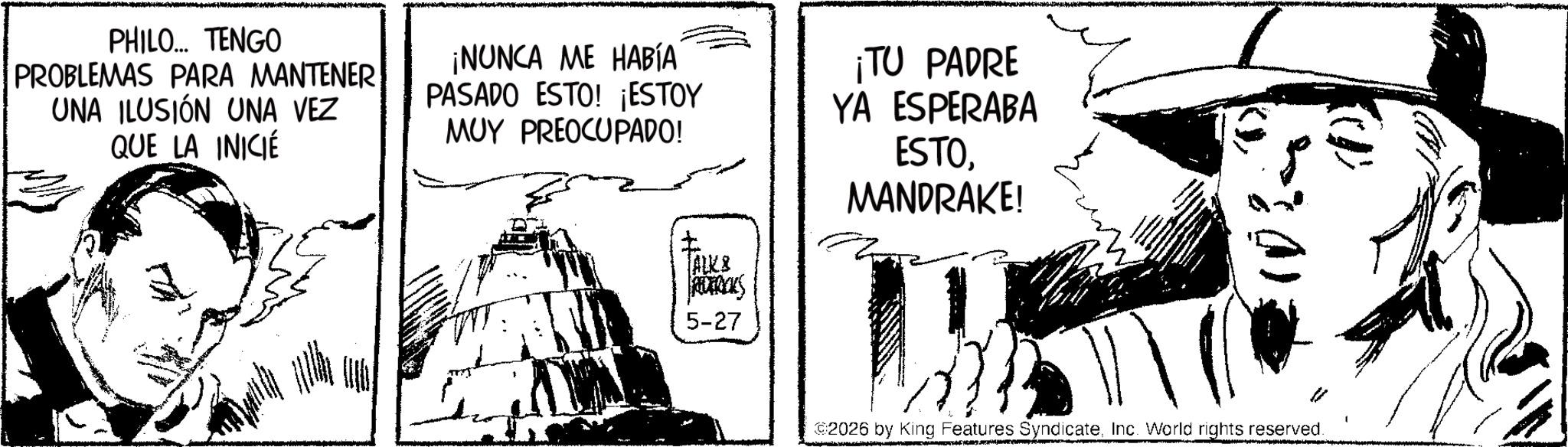 Publication OCR: PHILO... TENGO PROBLEMAS PARA MANTENER UNA ILUSIÓN UNA VEZ QUE LA INICIÉ ¡NUNCA ME HABÍA PASADO ESTO! ¡ESTOY MUY PREOCUPADO! ? ALK & REDERICKS ¡TU PADRE YA ESPERABA ESTOMANDRAKE! 5-27 ©2026 by King Features SyndicateInc. World rights reserved. PHILO ... TENGO PROBLEMAS PARA MANTENER UNA ILUSIÓN UNA VEZ QUE LA INICIÉ ¡ NUNCA ME HABÍA PASADO ESTO ! ¡ ESTOY MUY PREOCUPADO ! ? ALK & REDERICKS ¡ TU PADRE YA ESPERABA ESTOMANDRAKE ! 5-27 © 2026 by King Features SyndicateInc. World rights reserved .