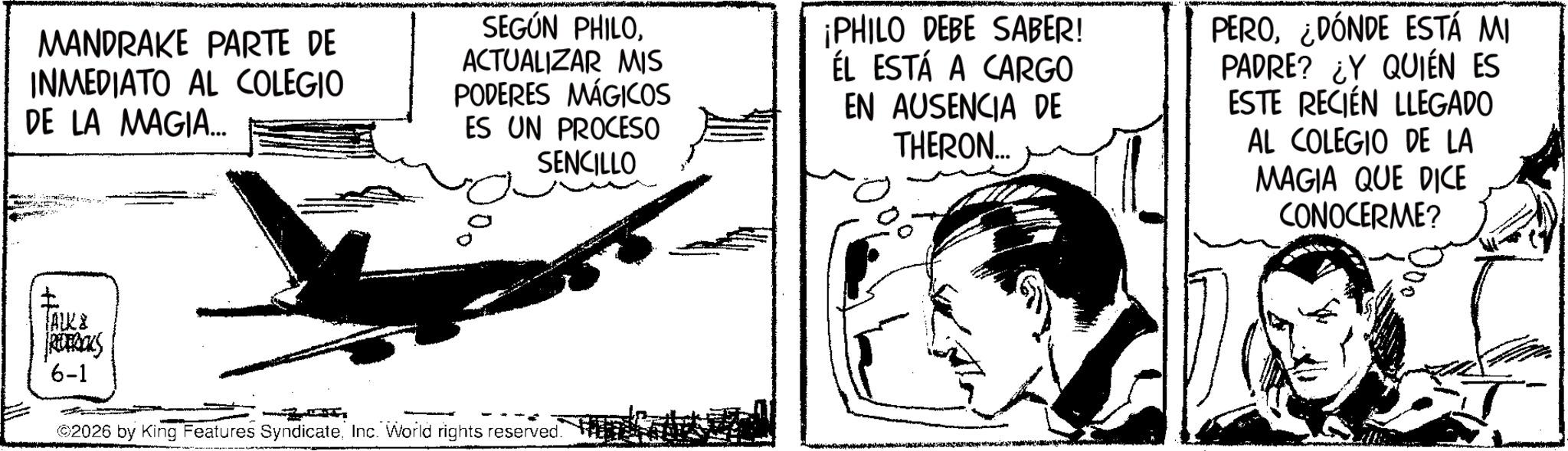Comic book OCR: MANDRAKE PARTE DE INMEDIATO AL COLEGIO DE LA MAGIA.... SEGÚN PHILOACTUALIZAR MIS PODERES MÁGICOS ES UN PROCESO SENCILLO ¡PHILO DEBE SABER! ÉL ESTÁ A CARGO EN AUSENCIA DE THERON... PERO¿DÓNDE ESTÁ MI PADRE? ¿Y QUIÉN ES ESTE RECIÉN LLEGADO AL COLEGIO DE LA MAGIA QUE DICE CONOCERME? ? (ALK REFRCKS 6-1 2026 by King Features SyndicateInc. World rights reserved. MANDRAKE PARTE DE INMEDIATO AL COLEGIO DE LA MAGIA .... SEGÚN PHILOACTUALIZAR MIS PODERES MÁGICOS ES UN PROCESO SENCILLO ¡ PHILO DEBE SABER ! ÉL ESTÁ A CARGO EN AUSENCIA DE THERON ... PERO¿ DÓNDE ESTÁ MI PADRE ? ¿ Y QUIÉN ES ESTE RECIÉN LLEGADO AL COLEGIO DE LA MAGIA QUE DICE CONOCERME ? ? ( ALK REFRCKS 6-1 2026 by King Features SyndicateInc. World rights reserved .