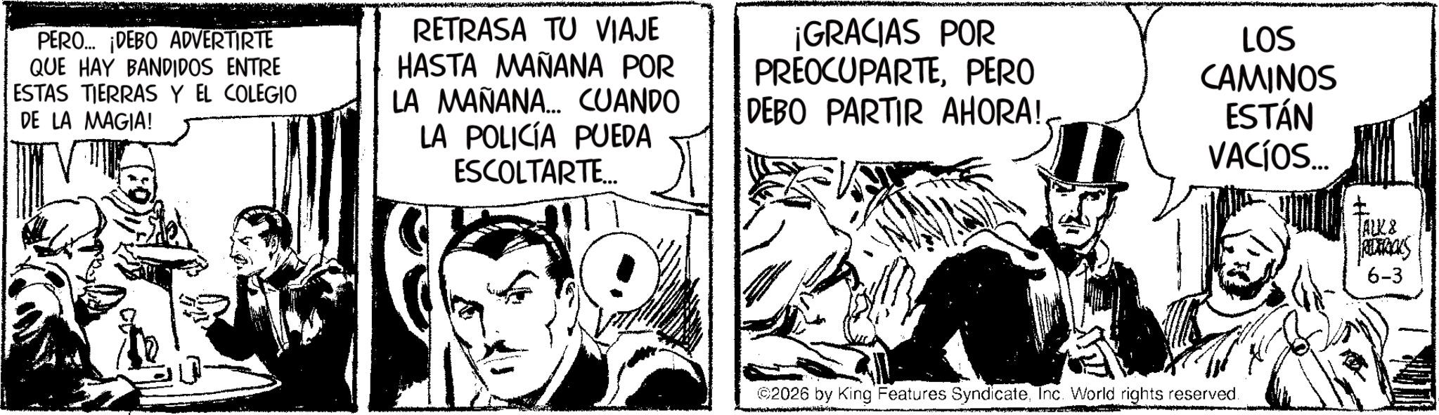Animation OCR: PERO... ¡DEBO ADVERTIRTE QUE HAY BANDIDOS ENTRE ESTAS TIERRAS Y EL COLEGIO DE LA MAGIA! RETRASA TU VIAJE HASTA MAÑANA POR LA MAÑANA... CUANDO LA POLICÍA PUEDA ESCOLTARTE... ¡GRACIAS POR PREOCUPARTEPERO DEBO PARTIR AHORA!LOS CAMINOS ESTÁN VACÍOS... 2026 by King Features SyndicateInc. World rights reserved. TALK8 REDERICKS 6-3 PERO ... ¡ DEBO ADVERTIRTE QUE HAY BANDIDOS ENTRE ESTAS TIERRAS Y EL COLEGIO DE LA MAGIA ! RETRASA TU VIAJE HASTA MAÑANA POR LA MAÑANA ... CUANDO LA POLICÍA PUEDA ESCOLTARTE ... ¡ GRACIAS POR PREOCUPARTEPERO DEBO PARTIR AHORA !LOS CAMINOS ESTÁN VACÍOS ... 2026 by King Features SyndicateInc. World rights reserved . TALK8 REDERICKS 6-3