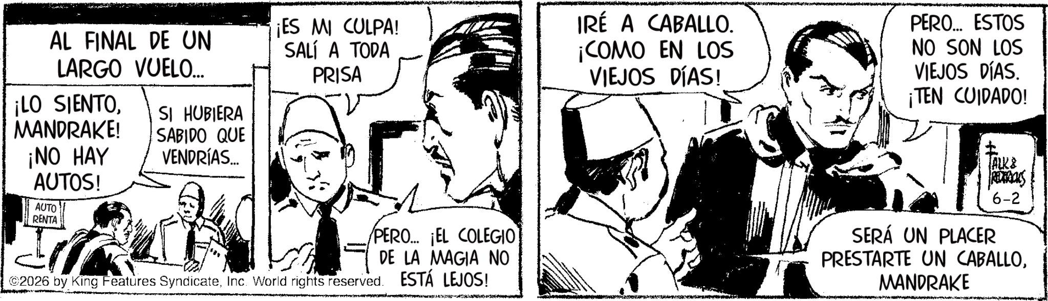Fictional character OCR: AL FINAL DE UN LARGO VUELO... ¡LO SIENTOMANDRAKE! ¡NO HAY AUTOS! AUTO RENTA SI HUBIERA SABIDO QUE VENDRÍAS... ¡ES MI CULPA! SALÍ A TODA PRISA IRÉ A CABALLO. ¡COMO EN LOS VIEJOS DÍAS! PERO... ESTOS NO SON LOS VIEJOS DÍAS. ¡TEN CUIDADO! ALKS 6-2 PERO... ¡EL COLEGIO DE LA MAGIA NO ESTÁ LEJOS! 2026 by King Features SyndicateInc. World rights reserved. SERÁ UN PLACER PRESTARTE UN CABALLOMANDRAKE AL FINAL DE UN LARGO VUELO ... ¡ LO SIENTOMANDRAKE ! ¡ NO HAY AUTOS ! AUTO RENTA SI HUBIERA SABIDO QUE VENDRÍAS ... ¡ ES MI CULPA ! SALÍ A TODA PRISA IRÉ A CABALLO . ¡ COMO EN LOS VIEJOS DÍAS ! PERO ... ESTOS NO SON LOS VIEJOS DÍAS . ¡ TEN CUIDADO ! ALKS 6-2 PERO ... ¡ EL COLEGIO DE LA MAGIA NO ESTÁ LEJOS ! 2026 by King Features SyndicateInc. World rights reserved . SERÁ UN PLACER PRESTARTE UN CABALLO