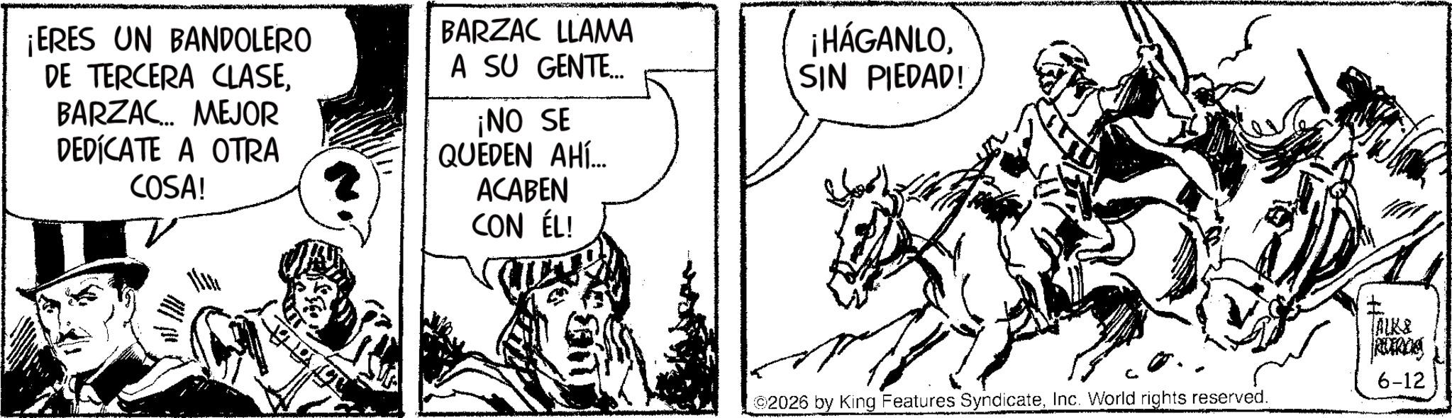 Mare OCR: ¡ERES UN BANDOLERO DE TERCERA CLASEBARZAC... MEJOR DEDICATE A OTRA COSA! BARZAC LLAMA A SU GENTE... ¡NO SE QUEDEN AHÍ... ACABEN CON ÉL! ¡HÁGANLOSIN PIEDAD! ALK& REDERICIA 6-12 2026 by King Features SyndicateInc. World rights reserved. ¡ ERES UN BANDOLERO DE TERCERA CLASEBARZAC ... MEJOR DEDICATE A OTRA COSA ! BARZAC LLAMA A SU GENTE ... ¡ NO SE QUEDEN AHÍ ... ACABEN CON ÉL ! ¡ HÁGANLOSIN PIEDAD ! ALK & REDERICIA 6-12 2026 by King Features SyndicateInc. World rights reserved .