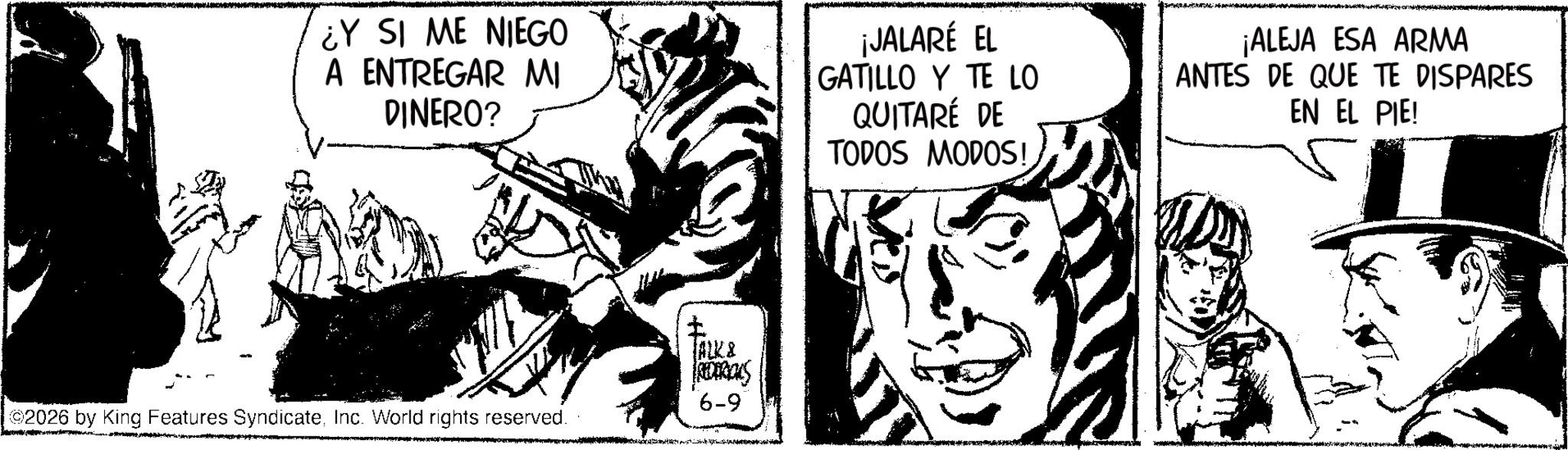 Publication OCR: ¿Y SI ME NIEGO A ENTREGAR MI DINERO? ¡JALARÉ EL GATILLO Y TE LO QUITARÉ DE TODOS MODOS! ¡ALEJA ESA ARMA ANTES DE QUE TE DISPARES EN EL PIE! ALKR REDERICKS 6-9 2026 by King Features SyndicateInc. World rights reserved. ¿ Y SI ME NIEGO A ENTREGAR MI DINERO ? ¡ JALARÉ EL GATILLO Y TE LO QUITARÉ DE TODOS MODOS ! ¡ ALEJA ESA ARMA ANTES DE QUE TE DISPARES EN EL PIE ! ALKR REDERICKS 6-9 2026 by King Features SyndicateInc. World rights reserved .