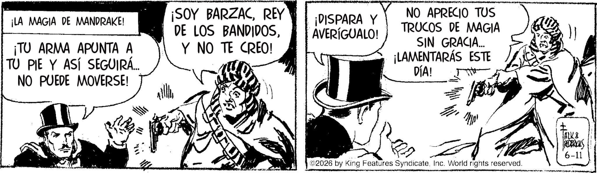 Line art OCR: ¡LA MAGIA DE MANDRAKE! ¡TU ARMA APUNTA A TU PIE Y ASÍ SEGUIRÁ... NO PUEDE MOVERSE! ¡SOY BARZACREY DE LOS BANDIDOSY NO TE CREO! ¡DISPARA Y AVERÍGUALO! NO APRECIO TUS TRUCOS DE MAGIA SIN GRACIA... ¡LAMENTARÁS ESTE DÍA! ©2026 by King Features SyndicateInc. World rights reserved. TALK & REDERICKS 6-11 ¡ LA MAGIA DE MANDRAKE ! ¡ TU ARMA APUNTA A TU PIE Y ASÍ SEGUIRÁ ... NO PUEDE MOVERSE ! ¡ SOY BARZACREY DE LOS BANDIDOSY NO TE CREO ! ¡ DISPARA Y AVERÍGUALO ! NO APRECIO TUS TRUCOS DE MAGIA SIN GRACIA ... ¡ LAMENTARÁS ESTE DÍA ! © 2026 by King Features SyndicateInc. World rights reserved . TALK & REDERICKS 6-11