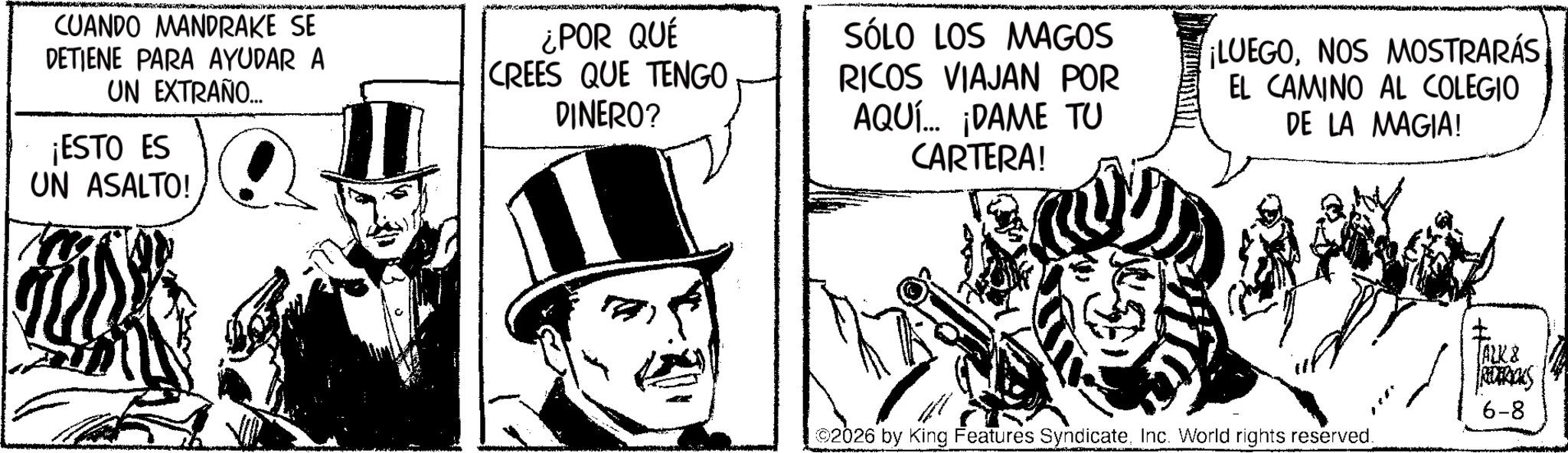 Comic book OCR: CUANDO MANDRAKE SE DETIENE PARA AYUDAR A UN EXTRAÑO... ¡ESTO ES UN ASALTO! ¿POR QUÉ CREES QUE TENGO DINERO? SÓLO LOS MAGOS RICOS VIAJAN POR AQUÍ... ¡DAME TU CARTERA! ¡LUEGONOS MOSTRARÁS EL CAMINO AL COLEGIO DE LA MAGIA! 02026 by King Features SyndicateInc. World rights reserved. ALK & REDERICKS 6-8 CUANDO MANDRAKE SE DETIENE PARA AYUDAR A UN EXTRAÑO ... ¡ ESTO ES UN ASALTO ! ¿ POR QUÉ CREES QUE TENGO DINERO ? SÓLO LOS MAGOS RICOS VIAJAN POR AQUÍ ... ¡ DAME TU CARTERA ! ¡ LUEGONOS MOSTRARÁS EL CAMINO AL COLEGIO DE LA MAGIA ! 02026 by King Features SyndicateInc. World rights reserved . ALK & REDERICKS 6-8