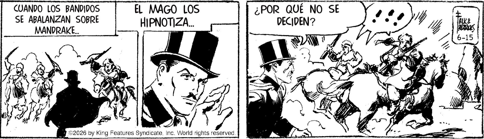 Animated cartoon OCR: CUANDO LOS BANDIDOS SE ABALANZAN SOBRE MANDRAKE... EL MAGO LOS HIPNOTIZA... ¿POR QUÉ NO SE DECIDEN? !!! ? TALK & 6-15 ©2026 by King Features SyndicateInc. World rights reserved. CUANDO LOS BANDIDOS SE ABALANZAN SOBRE MANDRAKE ... EL MAGO LOS HIPNOTIZA ... ¿ POR QUÉ NO SE DECIDEN ? !!! ? TALK & 6-15 © 2026 by King Features SyndicateInc. World rights reserved .
