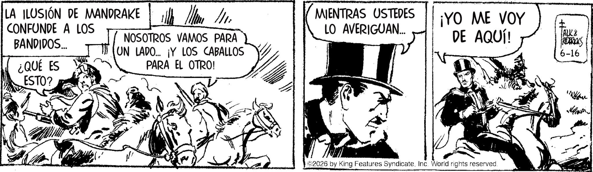 Publication OCR: LA ILUSIÓN DE MANDRAKE CONFUNDE A LOS BANDIDOS... ¿QUÉ ES ESTO? NOSOTROS VAMOS PARA UN LADO.... ¡Y LOS CABALLOS PARA EL OTRO! MIENTRAS USTEDES LO AVERIGUAN... ¡YO ME VOY DE AQUÍ! TALK & RIDERICKS 6-16 ©2026 by King Features SyndicateInc. World rights reserved. ? LA ILUSIÓN DE MANDRAKE CONFUNDE A LOS BANDIDOS ... ¿ QUÉ ES ESTO ? NOSOTROS VAMOS PARA UN LADO .... ¡ Y LOS CABALLOS PARA EL OTRO ! MIENTRAS USTEDES LO AVERIGUAN ... ¡ YO ME VOY DE AQUÍ ! TALK & RIDERICKS 6-16 © 2026 by King Features SyndicateInc. World rights reserved . ?
