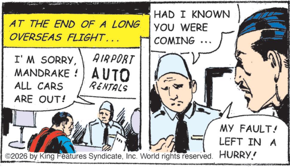 Pleased OCR: AT THE END OF A LONG. OVERSEAS FLIGHT….. HAD I KNOWN YOU WERE COMING ?? I'M SORRYAIRPORT MANDRAKE: AUTO ALL CARS RENTALS ARE OUT! MY FAULT! LEFT IN A ©2026 by King Features SyndicateInc. World rights reserved. HURRY! AT THE END OF A LONG . OVERSEAS FLIGHT … .. HAD I KNOWN YOU WERE COMING ? ? I'M SORRYAIRPORT MANDRAKE : AUTO ALL CARS RENTALS ARE OUT ! MY FAULT ! LEFT IN A © 2026 by King Features SyndicateInc. World rights reserved . HURRY !