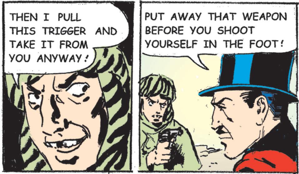 Comic book OCR: THEN I PULL THIS TRIGGER AND TAKE IT FROM YOU ANYWAY ! PUT AWAY THAT WEAPON BEFORE YOU SHOOT YOURSELF IN THE FOOT! THEN I PULL THIS TRIGGER AND TAKE IT FROM YOU ANYWAY ! PUT AWAY THAT WEAPON BEFORE YOU SHOOT YOURSELF IN THE FOOT !