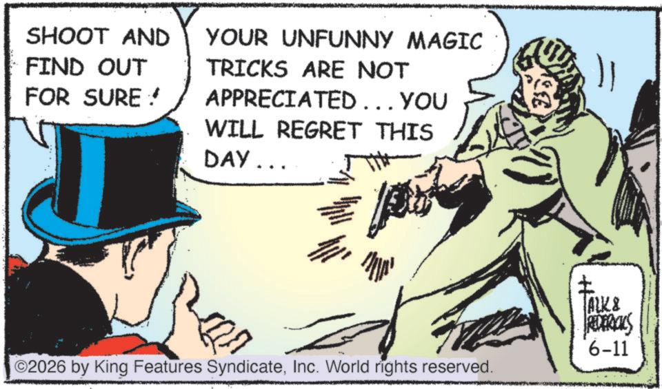 Comics OCR: SHOOT AND FIND OUT YOUR UNFUNNY MAGIC FOR SURE ? TRICKS ARE NOT APPRECIATED... YOU WILL REGRET THIS DAY... ©2026 by King Features SyndicateInc. World rights reserved. ALK & REDERICUS 6-11 SHOOT AND FIND OUT YOUR UNFUNNY MAGIC FOR SURE ? TRICKS ARE NOT APPRECIATED ... YOU WILL REGRET THIS DAY ... © 2026 by King Features SyndicateInc. World rights reserved . ALK & REDERICUS 6-11