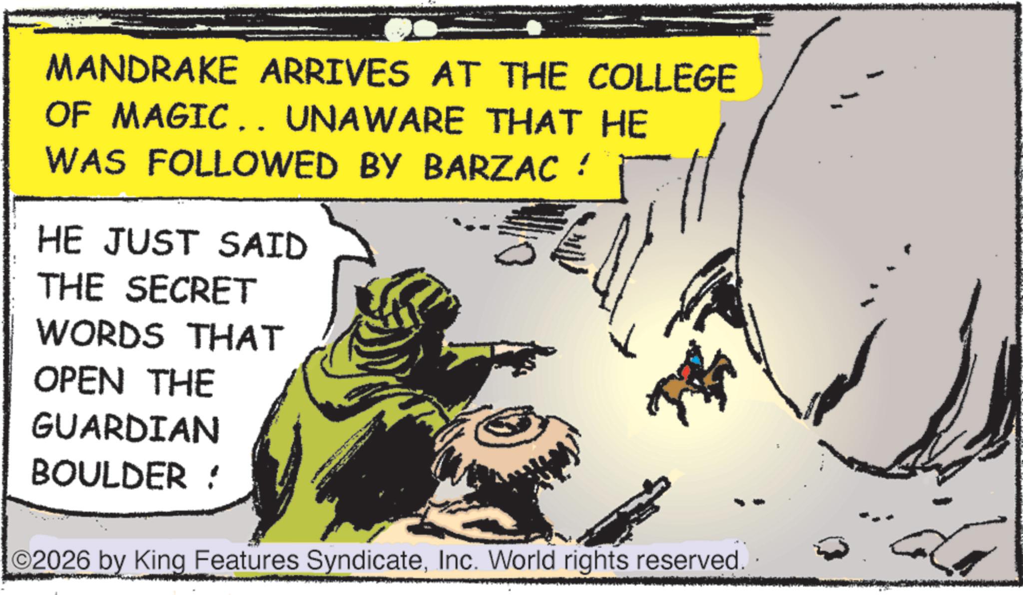Animation OCR: MANDRAKE ARRIVES AT THE COLLEGE OF MAGIC.. UNAWARE THAT HE WAS FOLLOWED BY BARZAC ! HE JUST SAID THE SECRET WORDS THAT OPEN THE GUARDIAN BOULDER ! ©2026 by King Features SyndicateInc. World rights reserved. MANDRAKE ARRIVES AT THE COLLEGE OF MAGIC .. UNAWARE THAT HE WAS FOLLOWED BY BARZAC ! HE JUST SAID THE SECRET WORDS THAT OPEN THE GUARDIAN BOULDER ! © 2026 by King Features SyndicateInc. World rights reserved .