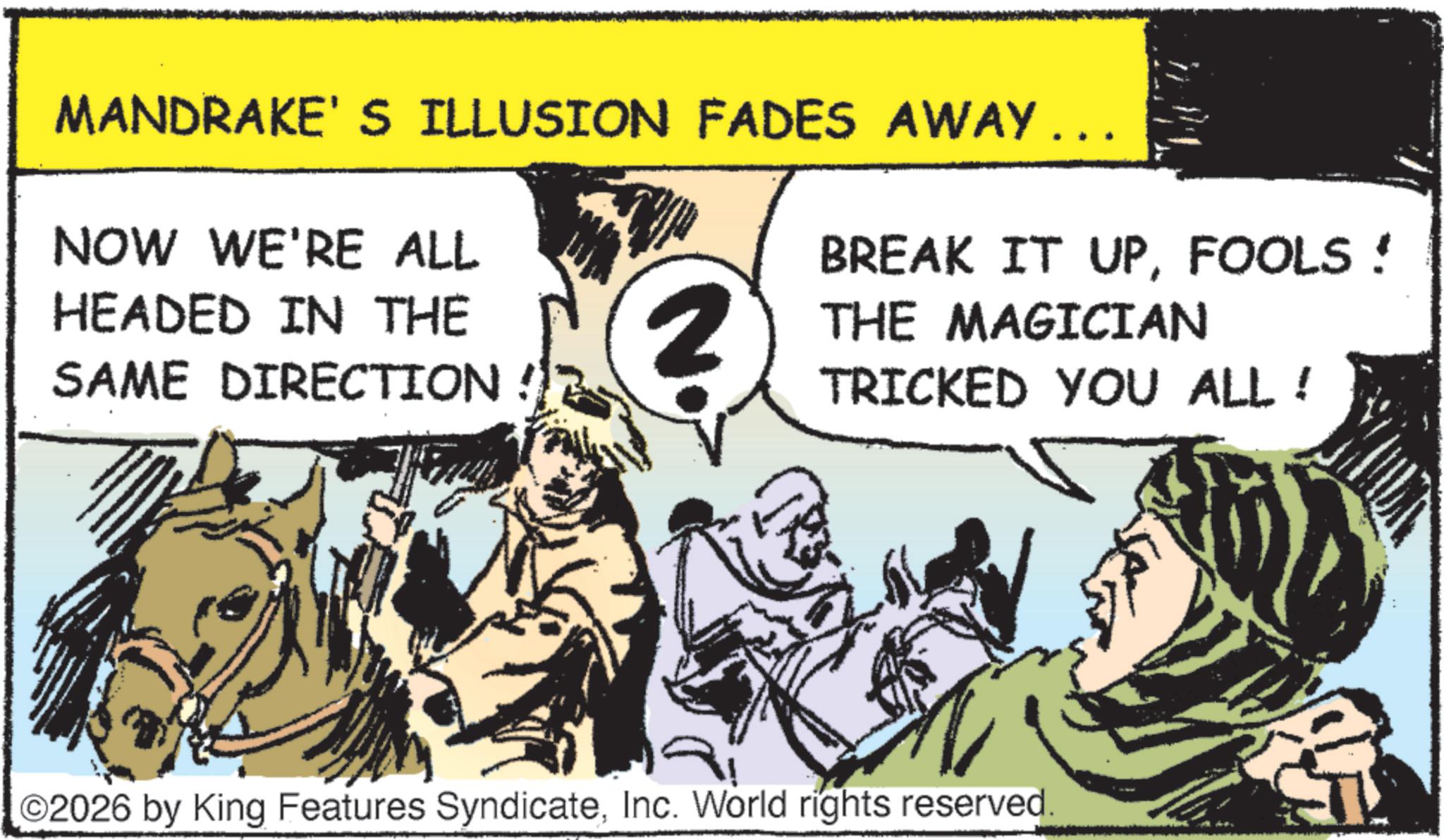 Fiction OCR: MANDRAKE'S ILLUSION FADES AWAY ….. NOW WE'RE ALL HEADED IN THE SAME DIRECTION N. BREAK IT UPFOOLS! THE MAGICIAN TRICKED YOU ALL! O2026 by King Features SyndicateInc. World rights reserved. MANDRAKE'S ILLUSION FADES AWAY … .. NOW WE'RE ALL HEADED IN THE SAME DIRECTION N. BREAK IT UPFOOLS ! THE MAGICIAN TRICKED YOU ALL ! O2026 by King Features SyndicateInc. World rights reserved .