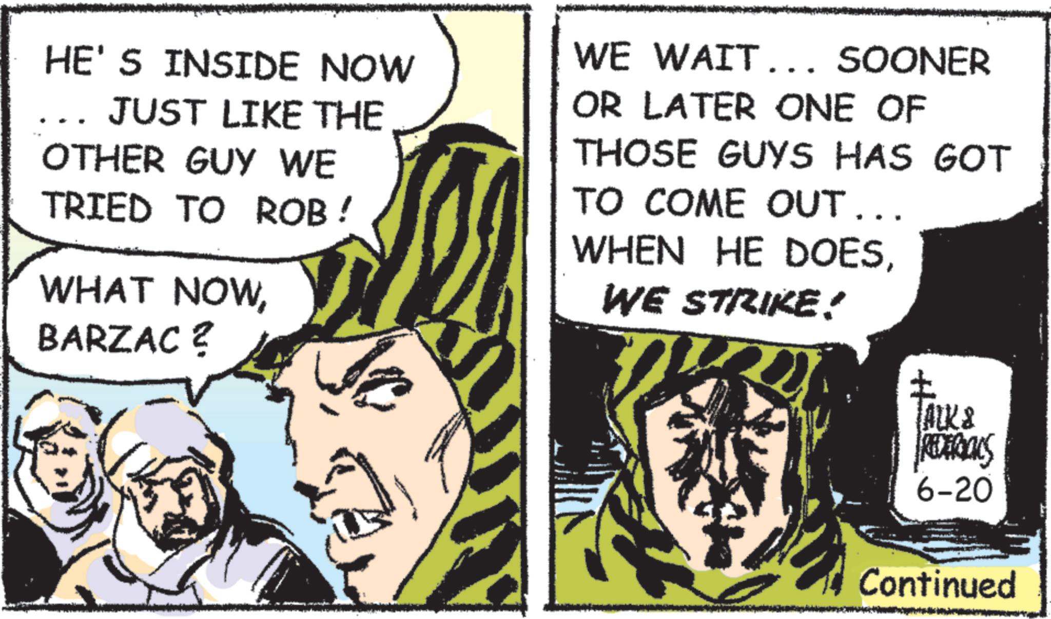 Fictional character OCR: HE'S INSIDE NOW JUST LIKE THE OTHER GUY WE TRIED TO ROB! WHAT NOWBARZAC ? WE WAIT... SOONER OR LATER ONE OF THOSE GUYS HAS GOT TO COME OUT... WHEN HE DOESWE STRIKE! ? ALK & REDERIALS 6-20 Continued HE'S INSIDE NOW JUST LIKE THE OTHER GUY WE TRIED TO ROB ! WHAT NOWBARZAC ? WE WAIT ... SOONER OR LATER ONE OF THOSE GUYS HAS GOT TO COME OUT ... WHEN HE DOESWE STRIKE ! ? ALK & REDERIALS 6-20 Continued