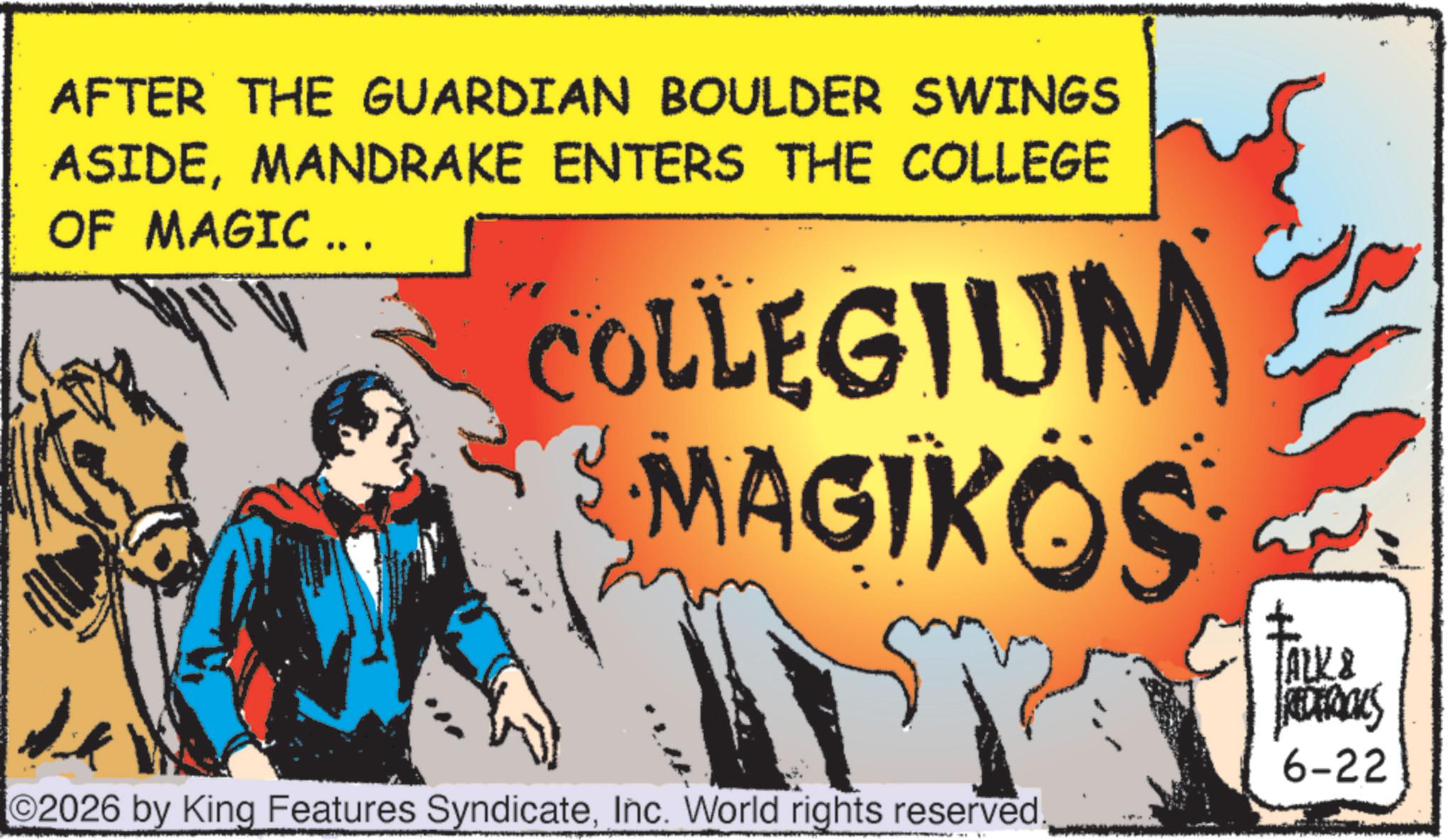 Animation OCR: AFTER THE GUARDIAN BOULDER SWINGS ASIDEMANDRAKE ENTERS THE COLLEGE OF MAGIC ... COLLEGIUM MAGIKOS ©2026 by King Features SyndicateInc. World rights reserved ? ALK & REDERICKS 6-22 AFTER THE GUARDIAN BOULDER SWINGS ASIDEMANDRAKE ENTERS THE COLLEGE OF MAGIC ... COLLEGIUM MAGIKOS © 2026 by King Features SyndicateInc. World rights reserved ? ALK & REDERICKS 6-22