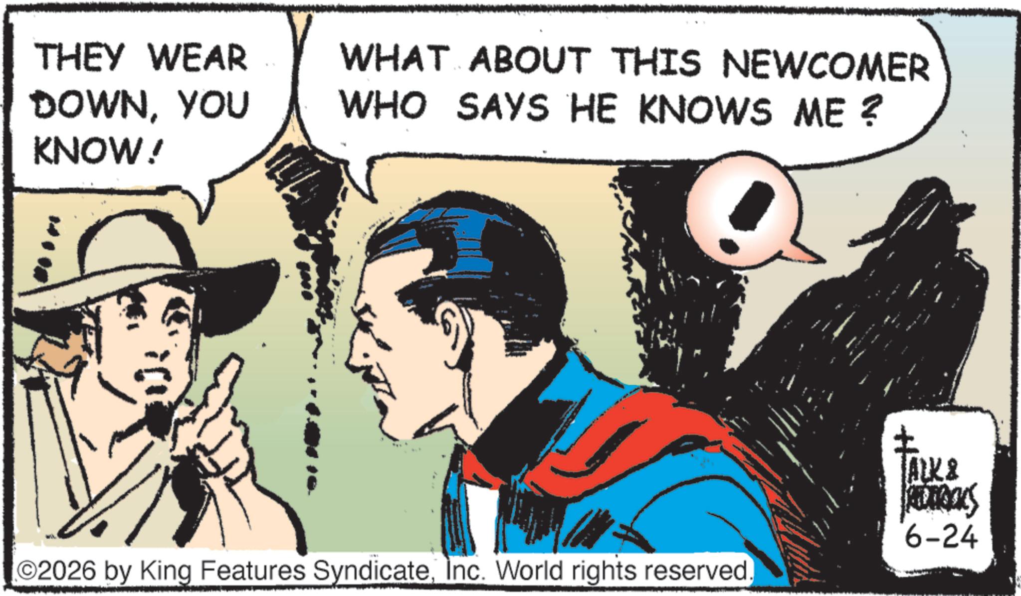 Comic book OCR: THEY WEAR DOWNYOU KNOW! WHAT ABOUT THIS NEWCOMER WHO SAYS HE KNOWS ME? O2026 by King Features SyndicateInc. World rights reserved TALK & S 6-24 THEY WEAR DOWNYOU KNOW ! WHAT ABOUT THIS NEWCOMER WHO SAYS HE KNOWS ME ? O2026 by King Features SyndicateInc. World rights reserved TALK & S 6-24