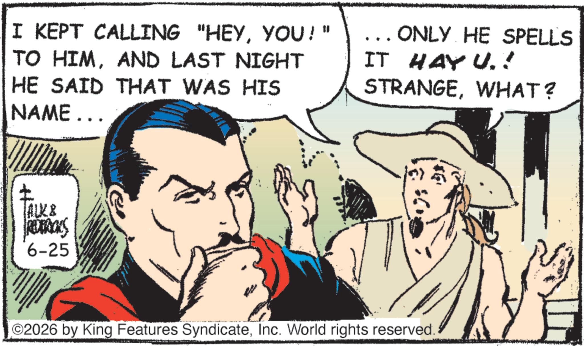 Animation OCR: I KEPT CALLING "HEYYOU!" TO HIMAND LAST NIGHT HE SAID THAT WAS HIS NAME... ... ONLY HE SPELLS IT HAY U.! STRANGEWHAT? ALK & RODERICKS 6-25 ©2026 by King Features SyndicateInc. World rights reserved. I KEPT CALLING " HEYYOU ! " TO HIMAND LAST NIGHT HE SAID THAT WAS HIS NAME ... ... ONLY HE SPELLS IT HAY U. ! STRANGEWHAT ? ALK & RODERICKS 6-25 © 2026 by King Features SyndicateInc. World rights reserved .