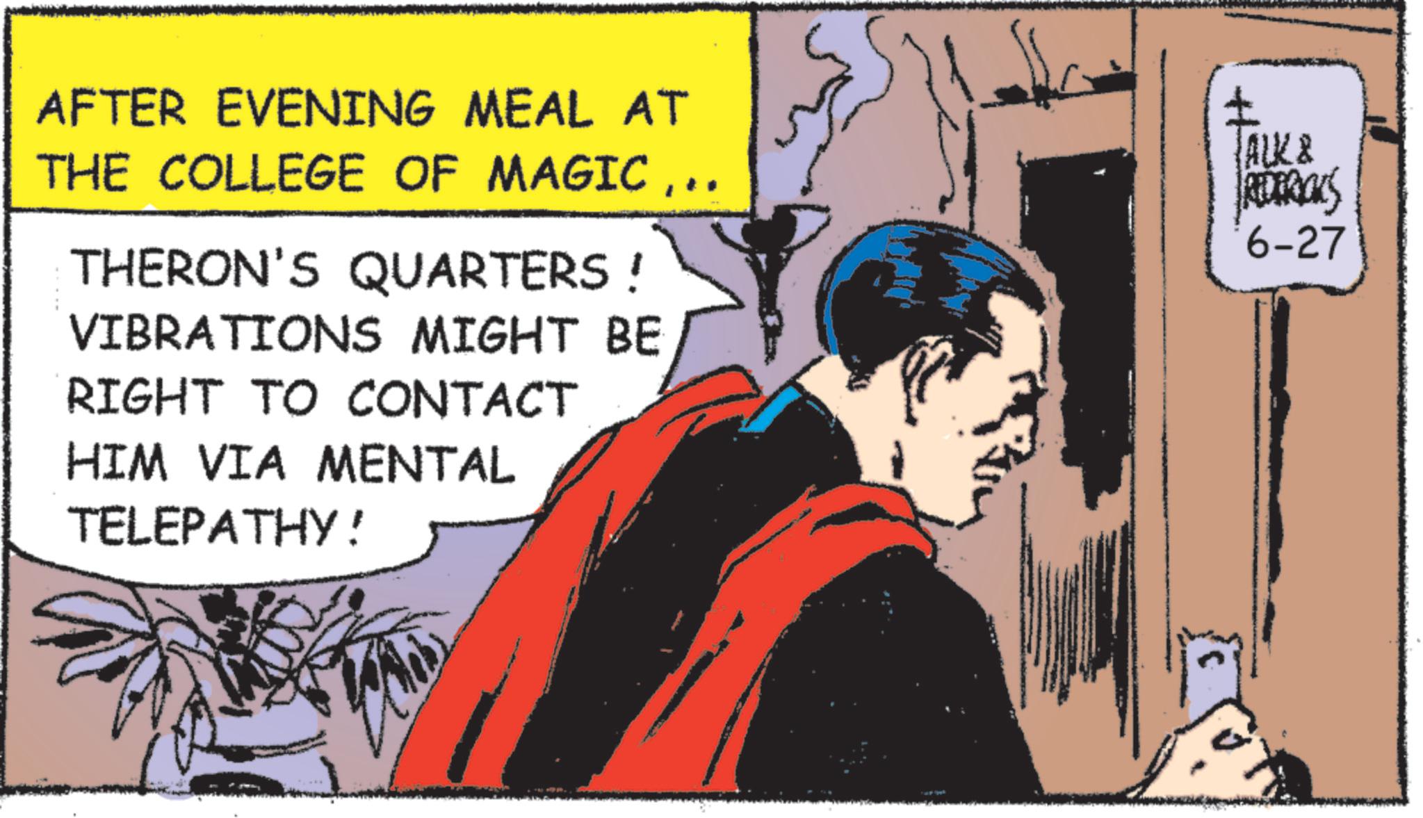 Animated cartoon OCR: AFTER EVENING MEAL AT THE COLLEGE OF MAGIC.. THERON'S QUARTERS! VIBRATIONS MIGHT BE RIGHT TO CONTACT HIM VIA MENTAL TELEPATHY! ALK & REDERICKS 6-27 AFTER EVENING MEAL AT THE COLLEGE OF MAGIC.. THERON'S QUARTERS ! VIBRATIONS MIGHT BE RIGHT TO CONTACT HIM VIA MENTAL TELEPATHY ! ALK & REDERICKS 6-27