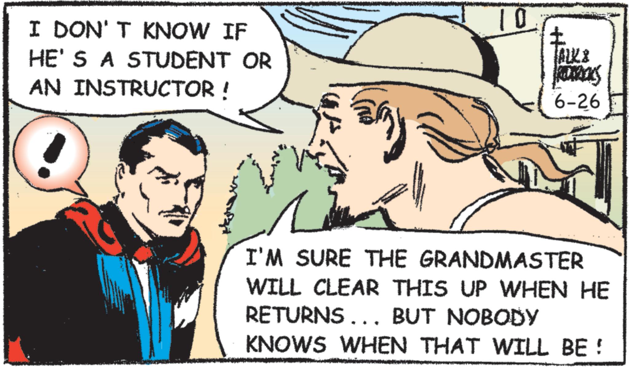 Comic book OCR: I DON'T KNOW IF HE'S A STUDENT OR AN INSTRUCTOR ! ? 10 + TALKS RETROLS 6-26 I'M SURE THE GRANDMASTER WILL CLEAR THIS UP WHEN HE RETURNS... BUT NOBODY KNOWS WHEN THAT WILL BE ! I DON'T KNOW IF HE'S A STUDENT OR AN INSTRUCTOR ! ? 10 + TALKS RETROLS 6-26 I'M SURE THE GRANDMASTER WILL CLEAR THIS UP WHEN HE RETURNS ... BUT NOBODY KNOWS WHEN THAT WILL BE !