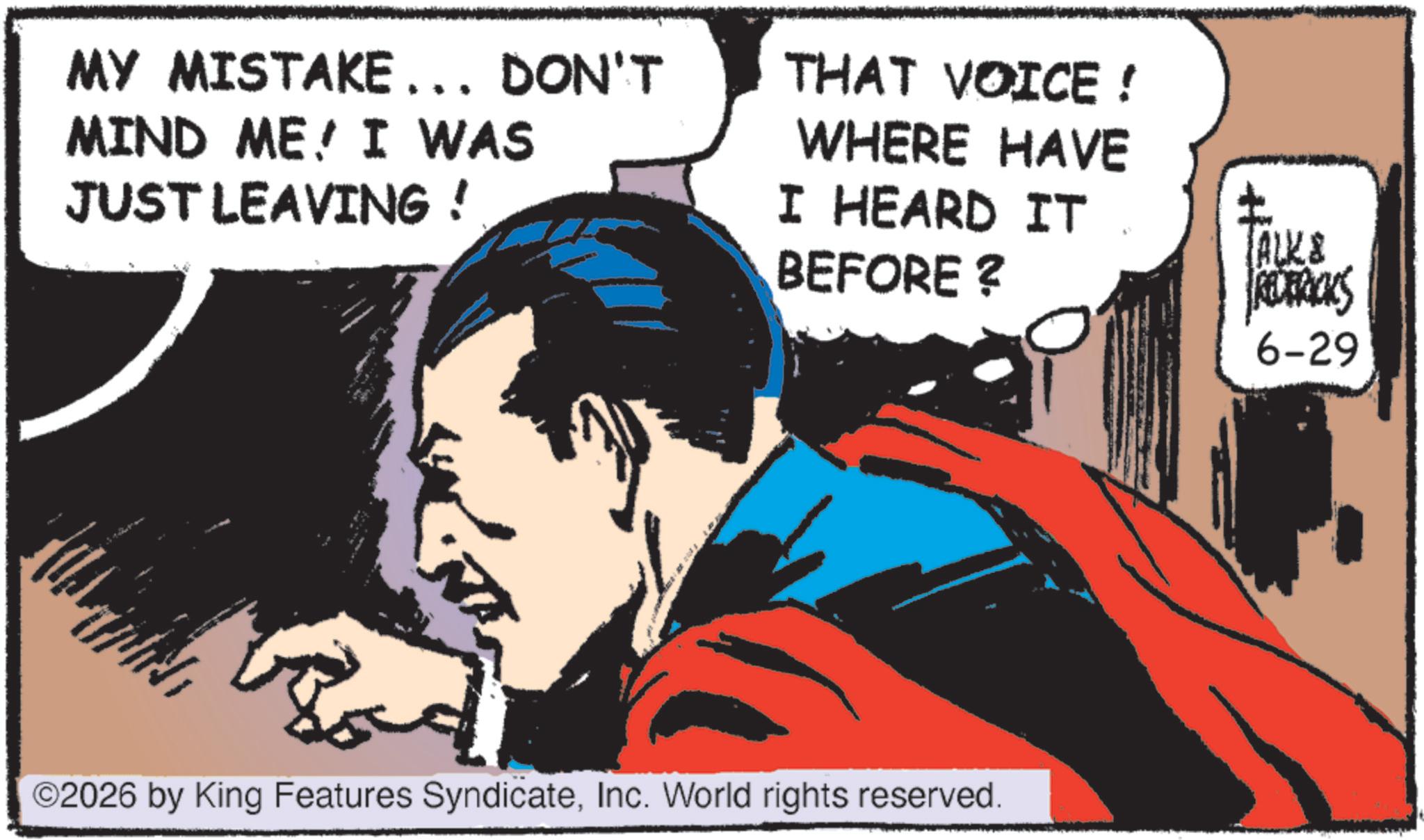 Animated cartoon OCR: MY MISTAKE... DON'T MIND ME I WAS JUST LEAVING ! THAT VOICE ! WHERE HAVE I HEARD IT BEFORE ? ? (ALK& RECERICKS 6-29 ©2026 by King Features SyndicateInc. World rights reserved. MY MISTAKE ... DON'T MIND ME I WAS JUST LEAVING ! THAT VOICE ! WHERE HAVE I HEARD IT BEFORE ? ? ( ALK & RECERICKS 6-29 © 2026 by King Features SyndicateInc. World rights reserved .