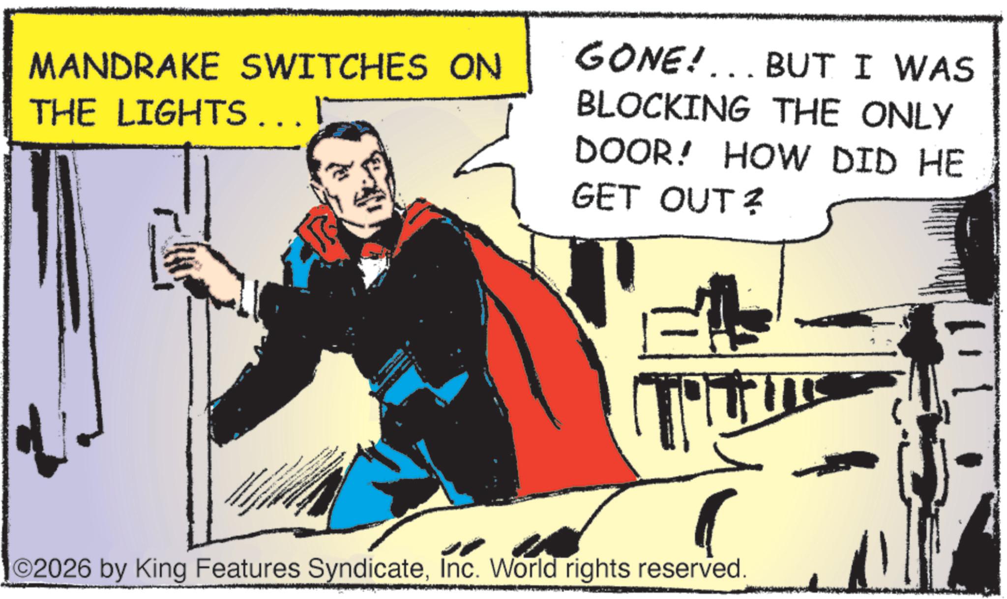 Comic book OCR: MANDRAKE SWITCHES ON THE LIGHTS... I GONE!... BUT I WAS BLOCKING THE ONLY DOOR! HOW DID HE GET OUT ? ©2026 by King Features SyndicateInc. World rights reserved. MANDRAKE SWITCHES ON THE LIGHTS ... I GONE ! ... BUT I WAS BLOCKING THE ONLY DOOR ! HOW DID HE GET OUT ? © 2026 by King Features SyndicateInc. World rights reserved .