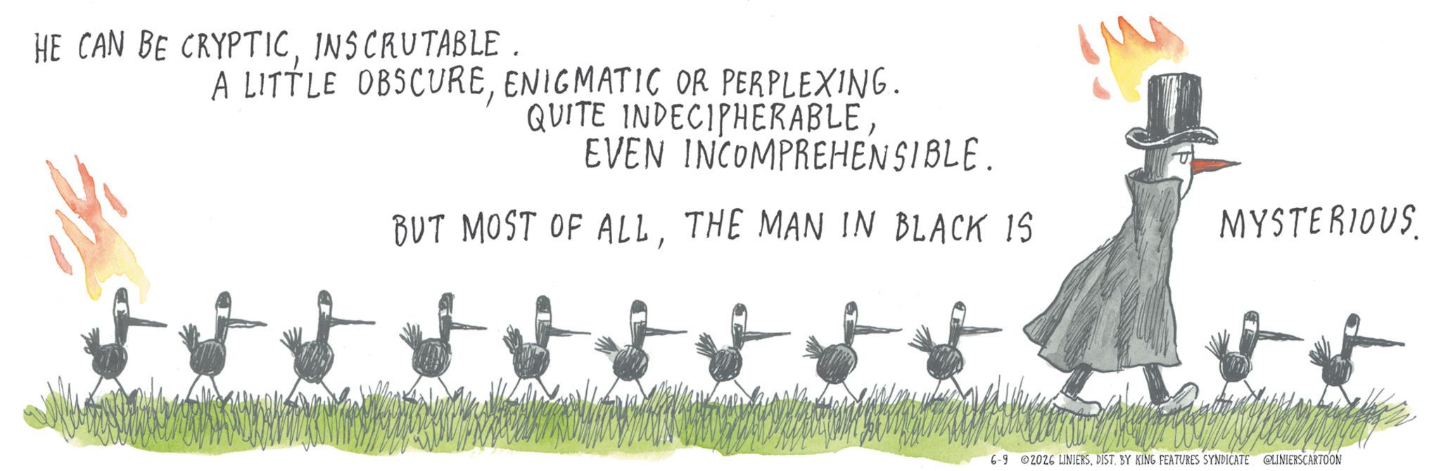Sketch OCR: HE CAN BE CRYPTICINSCRUTABLE. A LITTLE OBSCUREENIGMATIC OR PERPLEXING. QUITE INDECIPHERABLEEVEN INCOMPREHENSIBLE. BUT MOST OF ALLTHE MAN IN BLACK IS MYSTERIOUS 6-9 02026 LINIERSDIST. BY KING FEATURES SYNDICATE @LINIERSCARTOON HE CAN BE CRYPTICINSCRUTABLE . A LITTLE OBSCUREENIGMATIC OR PERPLEXING . QUITE INDECIPHERABLEEVEN INCOMPREHENSIBLE . BUT MOST OF ALLTHE MAN IN BLACK IS MYSTERIOUS 6-9 02026 LINIERSDIST . BY KING FEATURES SYNDICATE @LINIERSCARTOON