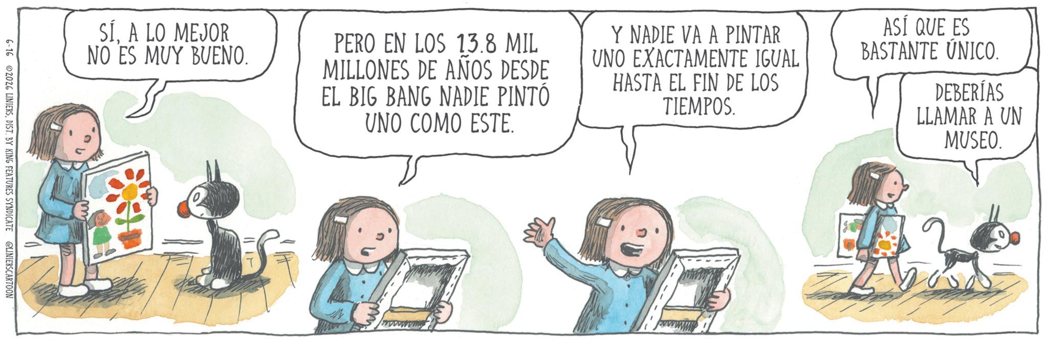 Child OCR: SÍA LO MEJOR NO ES MUY BUENO. PERO EN LOS 13.8 MIL MILLONES DE AÑOS DESDE EL BIG BANG NADIE PINTÓ UNO COMO ESTE. Y NADIE VA A PINTAR UNO EXACTAMENTE IGUAL HASTA EL FIN DE LOS TIEMPOS. ASÍ QUE ES BASTANTE ÚNICO. DEBERÍAS LLAMAR A UN MUSEO. 6-16 2026 LINIERSDIST. BY KING FEATURES SYNDICATE @LINIERSCARTOON www SÍA LO MEJOR NO ES MUY BUENO . PERO EN LOS 13.8 MIL MILLONES DE AÑOS DESDE EL BIG BANG NADIE PINTÓ UNO COMO ESTE . Y NADIE VA A PINTAR UNO EXACTAMENTE IGUAL HASTA EL FIN DE LOS TIEMPOS . ASÍ QUE ES BASTANTE ÚNICO . DEBERÍAS LLAMAR A UN MUSEO . 6-16 2026 LINIERSDIST . BY KING FEATURES SYNDICATE @LINIERSCARTOON www