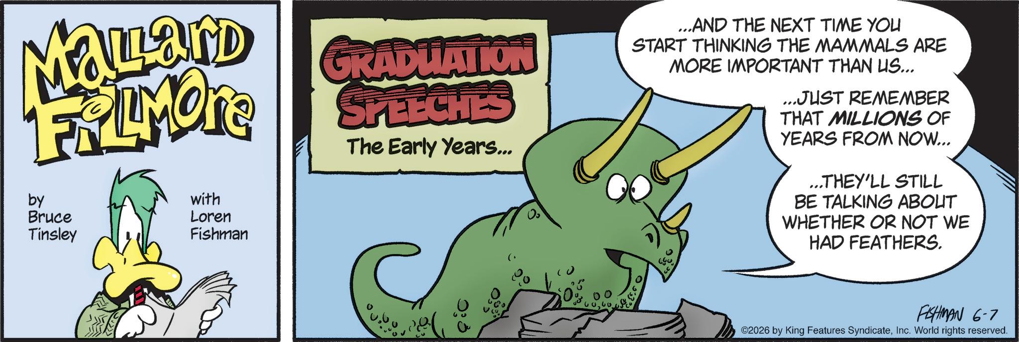 Comic book OCR: MaLard FRAMONE by Bruce Tinsley with Loren Fishman GRADUATION SPEECHES The Early Years... ...AND THE NEXT TIME YOU START THINKING THE MAMMALS ARE MORE IMPORTANT THAN US... ...JUST REMEMBER THAT MILLIONS OF YEARS FROM NOW... ...THEY'LL STILL BE TALKING ABOUT WHETHER OR NOT WE HAD FEATHERS. FISHMAN 6-7 ©2026 by King Features SyndicateInc. World rights reserved. MaLard FRAMONE by Bruce Tinsley with Loren Fishman GRADUATION SPEECHES The Early Years ... ... AND THE NEXT TIME YOU START THINKING THE MAMMALS ARE MORE IMPORTANT THAN US ... ... JUST REMEMBER THAT MILLIONS OF YEARS FROM NOW ... ... THEY'LL STILL BE TALKING ABOUT WHETHER OR NOT WE HAD FEATHERS . FISHMAN 6-7 © 2026 by King Features SyndicateInc. World rights reserved .