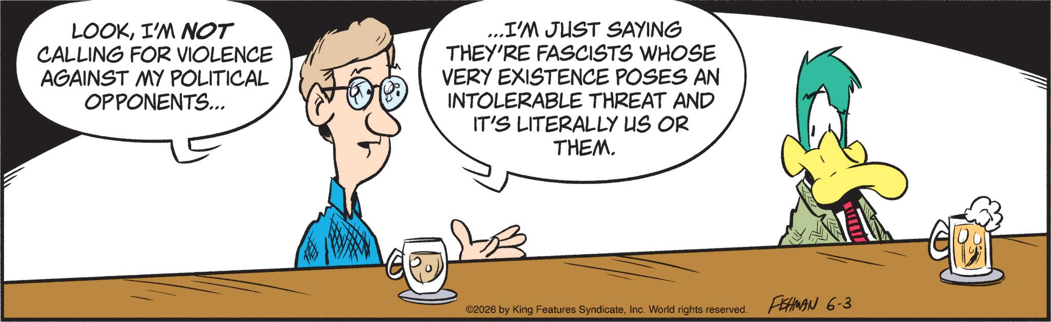 Comics OCR: LOOKI'M NOT CALLING FOR VIOLENCE AGAINST MY POLITICAL OPPONENTS... ...I'M JUST SAYING THEY'RE FASCISTS WHOSE VERY EXISTENCE POSES AN INTOLERABLE THREAT AND IT'S LITERALLY US OR THEM. ©2026 by King Features SyndicateInc. World rights reserved. FISHMAN 6-3 LOOKI'M NOT CALLING FOR VIOLENCE AGAINST MY POLITICAL OPPONENTS ... ... I'M JUST SAYING THEY'RE FASCISTS WHOSE VERY EXISTENCE POSES AN INTOLERABLE THREAT AND IT'S LITERALLY US OR THEM . © 2026 by King Features SyndicateInc. World rights reserved . FISHMAN 6-3